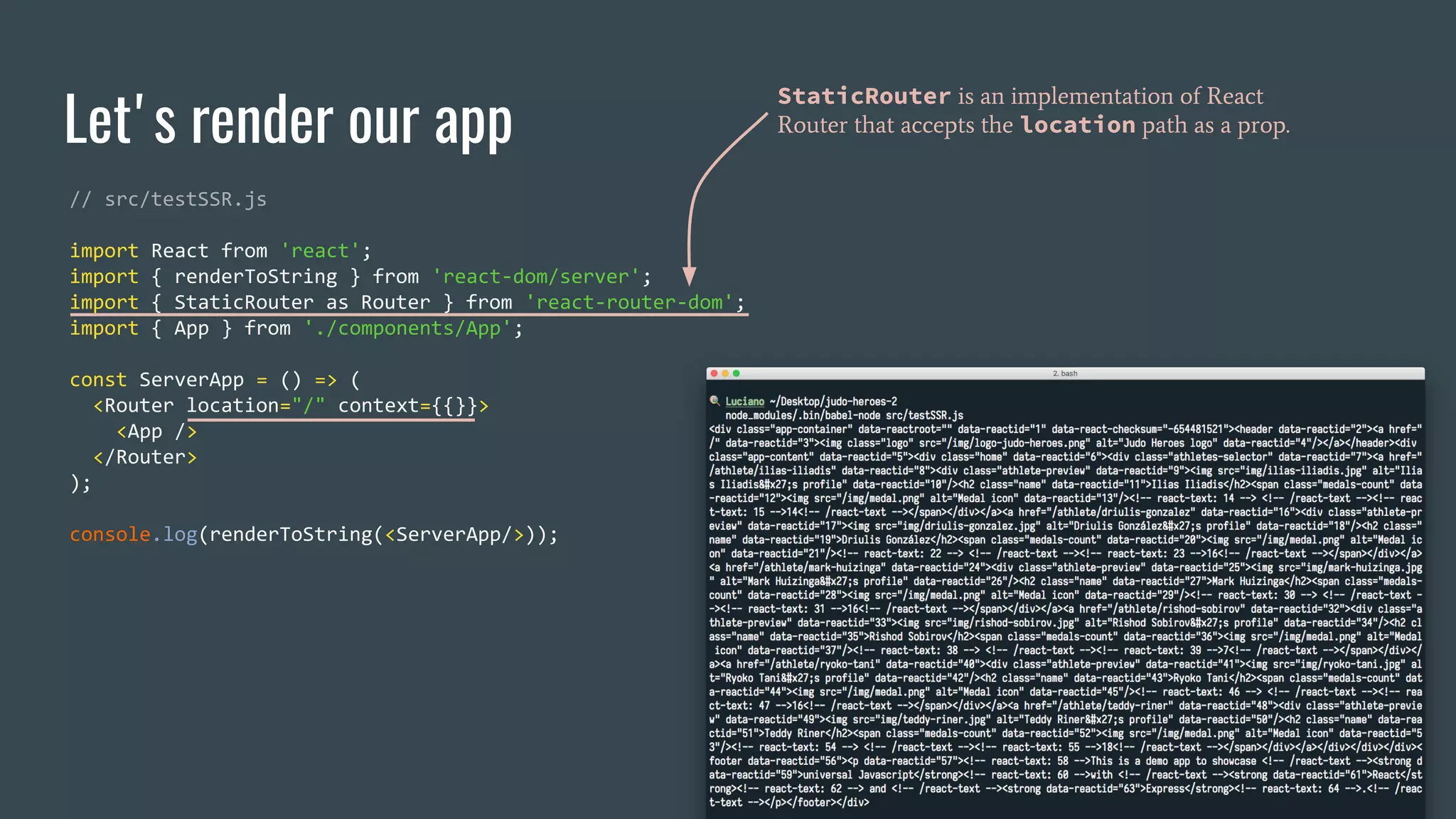 Let's render our app // src/testSSR.js import React from 'react'; import { renderToString } from 'react-dom/server'; import { StaticRouter as Router } from 'react-router-dom'; import { App } from './components/App'; const ServerApp = () => ( <Router location="/" context={{}}> <App /> </Router> ); console.log(renderToString(<ServerApp/>)); StaticRouter is an implementation of React Router that accepts the location path as a prop. 
