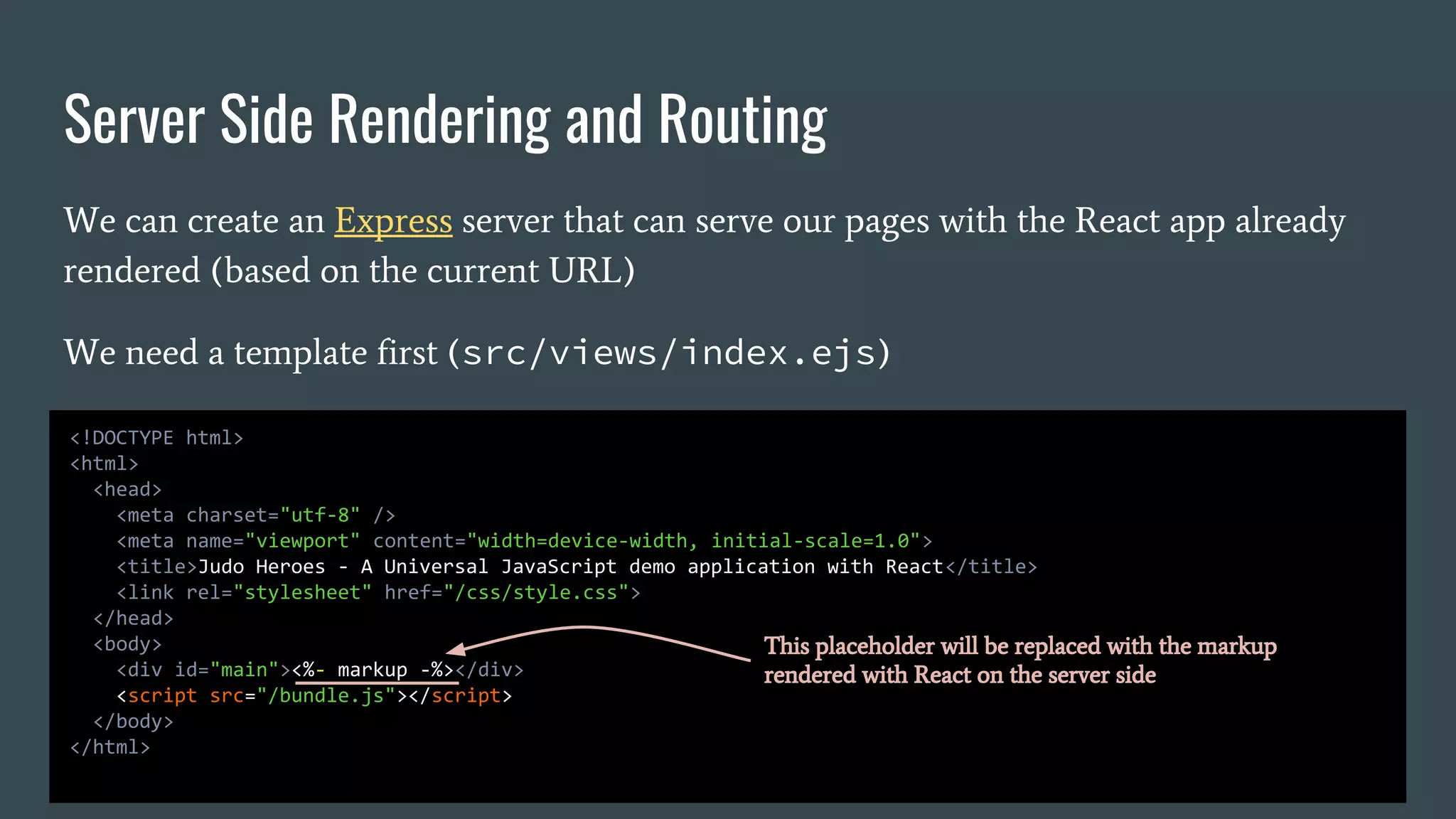 Server Side Rendering and Routing We can create an Express server that can serve our pages with the React app already rendered (based on the current URL) We need a template first (src/views/index.ejs) <!DOCTYPE html> <html> <head> <meta charset="utf-8" /> <meta name="viewport" content="width=device-width, initial-scale=1.0"> <title>Judo Heroes - A Universal JavaScript demo application with React</title> <link rel="stylesheet" href="/css/style.css"> </head> <body> <div id="main"><%- markup -%></div> <script src="/bundle.js"></script> </body> </html> This placeholder will be replaced with the markup rendered with React on the server side 