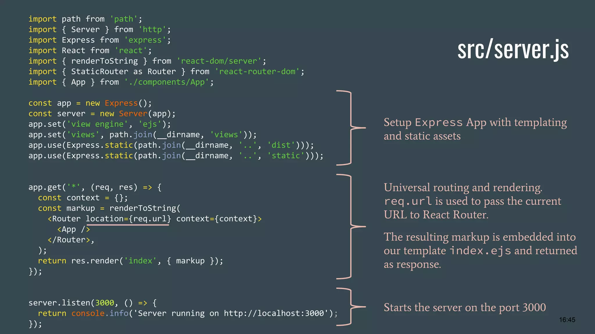 src/server.js import path from 'path'; import { Server } from 'http'; import Express from 'express'; import React from 'react'; import { renderToString } from 'react-dom/server'; import { StaticRouter as Router } from 'react-router-dom'; import { App } from './components/App'; const app = new Express(); const server = new Server(app); app.set('view engine', 'ejs'); app.set('views', path.join(__dirname, 'views')); app.use(Express.static(path.join(__dirname, '..', 'dist'))); app.use(Express.static(path.join(__dirname, '..', 'static'))); app.get('*', (req, res) => { const context = {}; const markup = renderToString( <Router location={req.url} context={context}> <App /> </Router>, ); return res.render('index', { markup }); }); server.listen(3000, () => { return console.info('Server running on http://localhost:3000'); }); Setup Express App with templating and static assets Universal routing and rendering. req.url is used to pass the current URL to React Router. The resulting markup is embedded into our template index.ejs and returned as response. Starts the server on the port 3000 16:45 