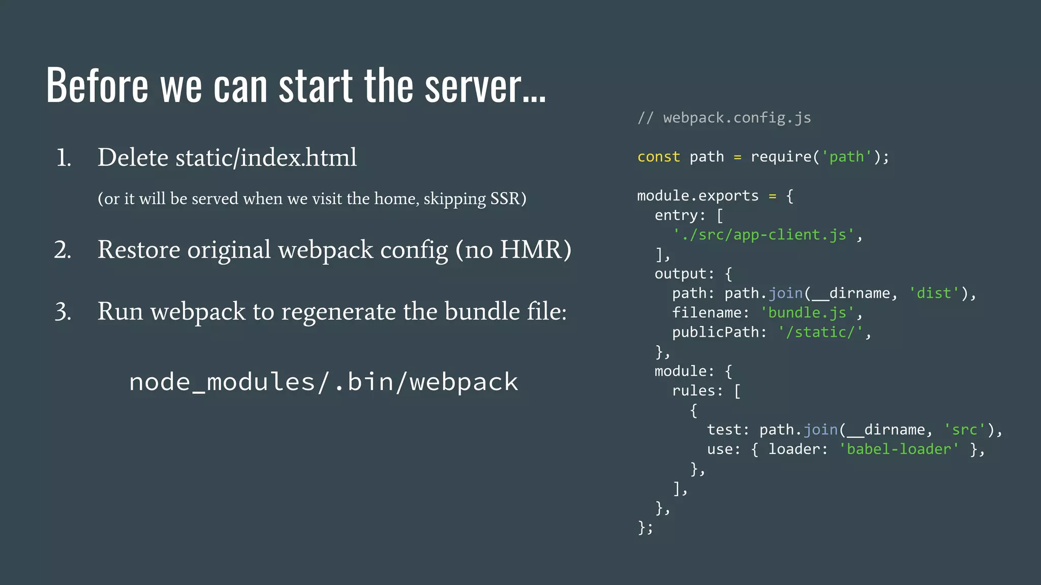 Before we can start the server... 1. Delete static/index.html (or it will be served when we visit the home, skipping SSR) 2. Restore original webpack config (no HMR) 3. Run webpack to regenerate the bundle file: node_modules/.bin/webpack // webpack.config.js const path = require('path'); module.exports = { entry: [ './src/app-client.js', ], output: { path: path.join(__dirname, 'dist'), filename: 'bundle.js', publicPath: '/static/', }, module: { rules: [ { test: path.join(__dirname, 'src'), use: { loader: 'babel-loader' }, }, ], }, }; 