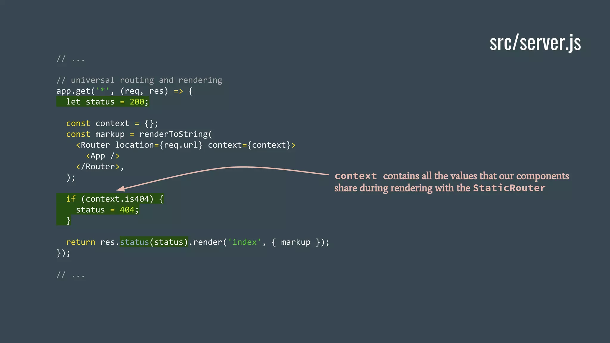 src/server.js // ... // universal routing and rendering app.get('*', (req, res) => { let status = 200; const context = {}; const markup = renderToString( <Router location={req.url} context={context}> <App /> </Router>, ); if (context.is404) { status = 404; } return res.status(status).render('index', { markup }); }); // ... context contains all the values that our components share during rendering with the StaticRouter 