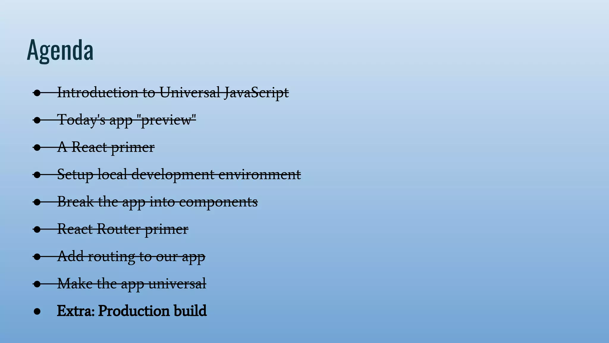 Agenda ● Introduction to Universal JavaScript ● Today's app "preview" ● A React primer ● Setup local development environment ● Break the app into components ● React Router primer ● Add routing to our app ● Make the app universal ● Extra: Production build 