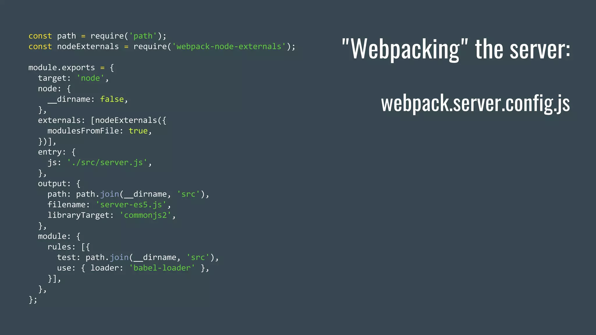 "Webpacking" the server: webpack.server.config.js const path = require('path'); const nodeExternals = require('webpack-node-externals'); module.exports = { target: 'node', node: { __dirname: false, }, externals: [nodeExternals({ modulesFromFile: true, })], entry: { js: './src/server.js', }, output: { path: path.join(__dirname, 'src'), filename: 'server-es5.js', libraryTarget: 'commonjs2', }, module: { rules: [{ test: path.join(__dirname, 'src'), use: { loader: 'babel-loader' }, }], }, }; 