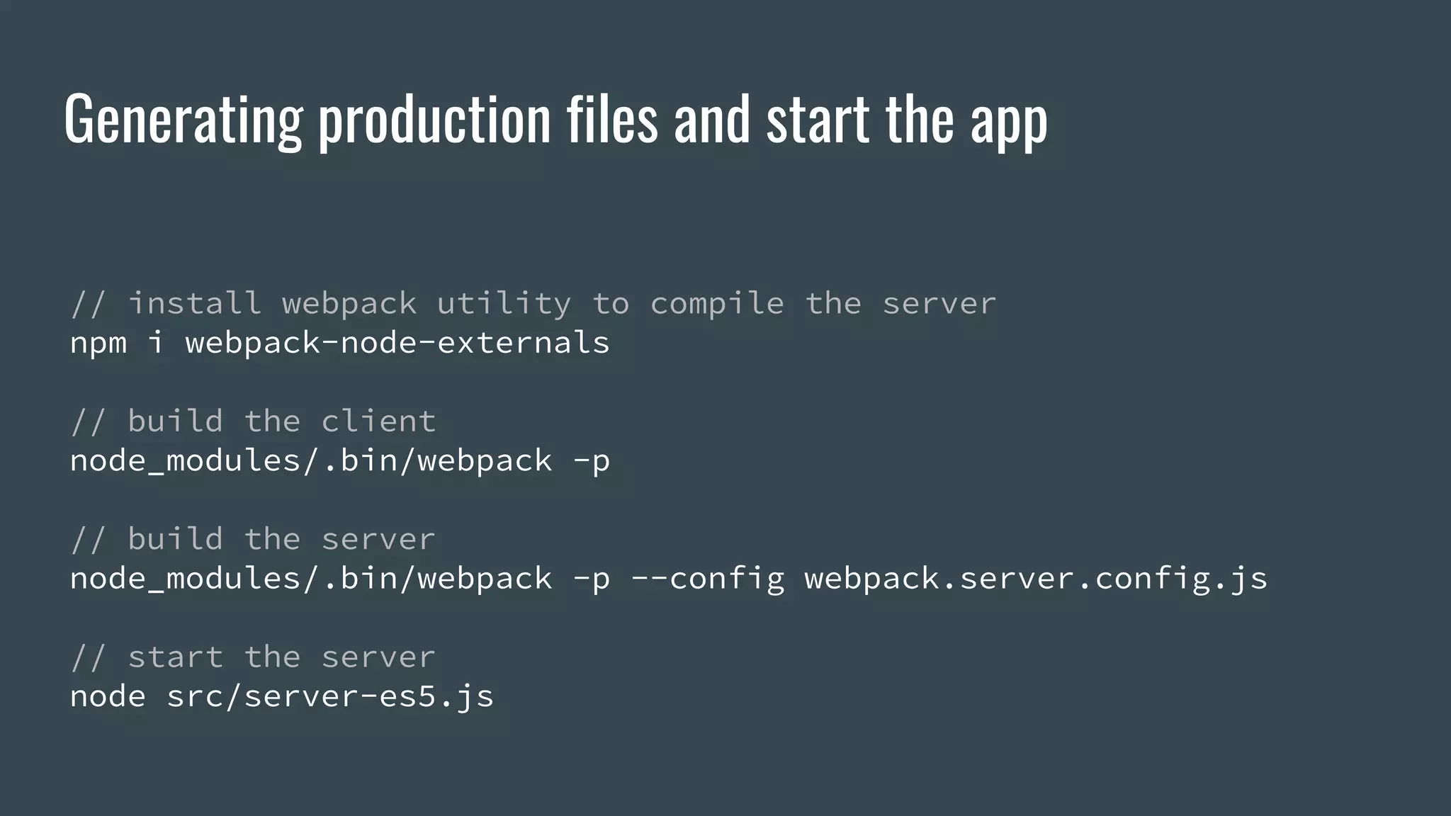 Generating production files and start the app // install webpack utility to compile the server npm i webpack-node-externals // build the client node_modules/.bin/webpack -p // build the server node_modules/.bin/webpack -p --config webpack.server.config.js // start the server node src/server-es5.js 