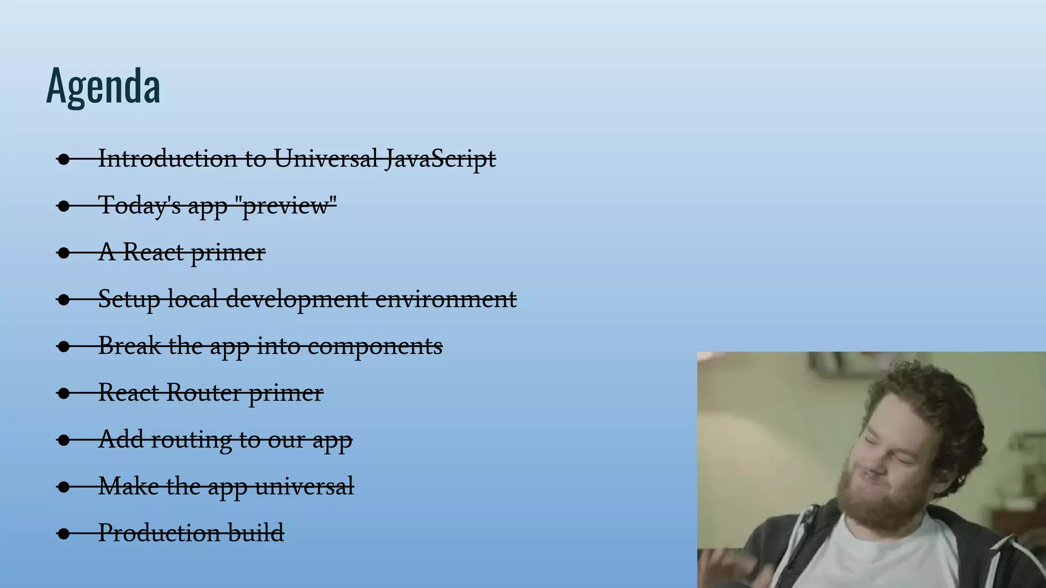 Agenda ● Introduction to Universal JavaScript ● Today's app "preview" ● A React primer ● Setup local development environment ● Break the app into components ● React Router primer ● Add routing to our app ● Make the app universal ● Production build 