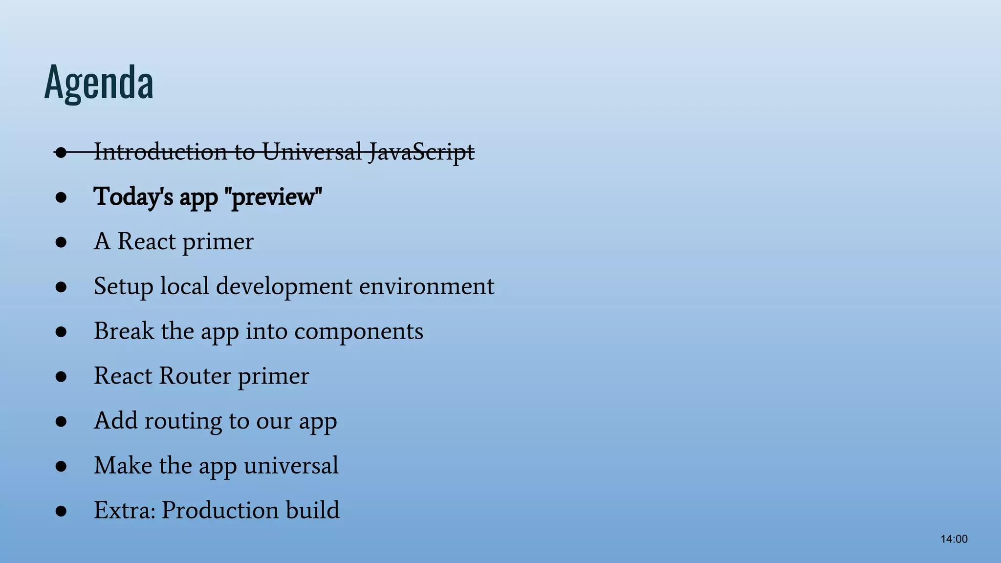 Agenda ● Introduction to Universal JavaScript ● Today's app "preview" ● A React primer ● Setup local development environment ● Break the app into components ● React Router primer ● Add routing to our app ● Make the app universal ● Extra: Production build 14:00 
