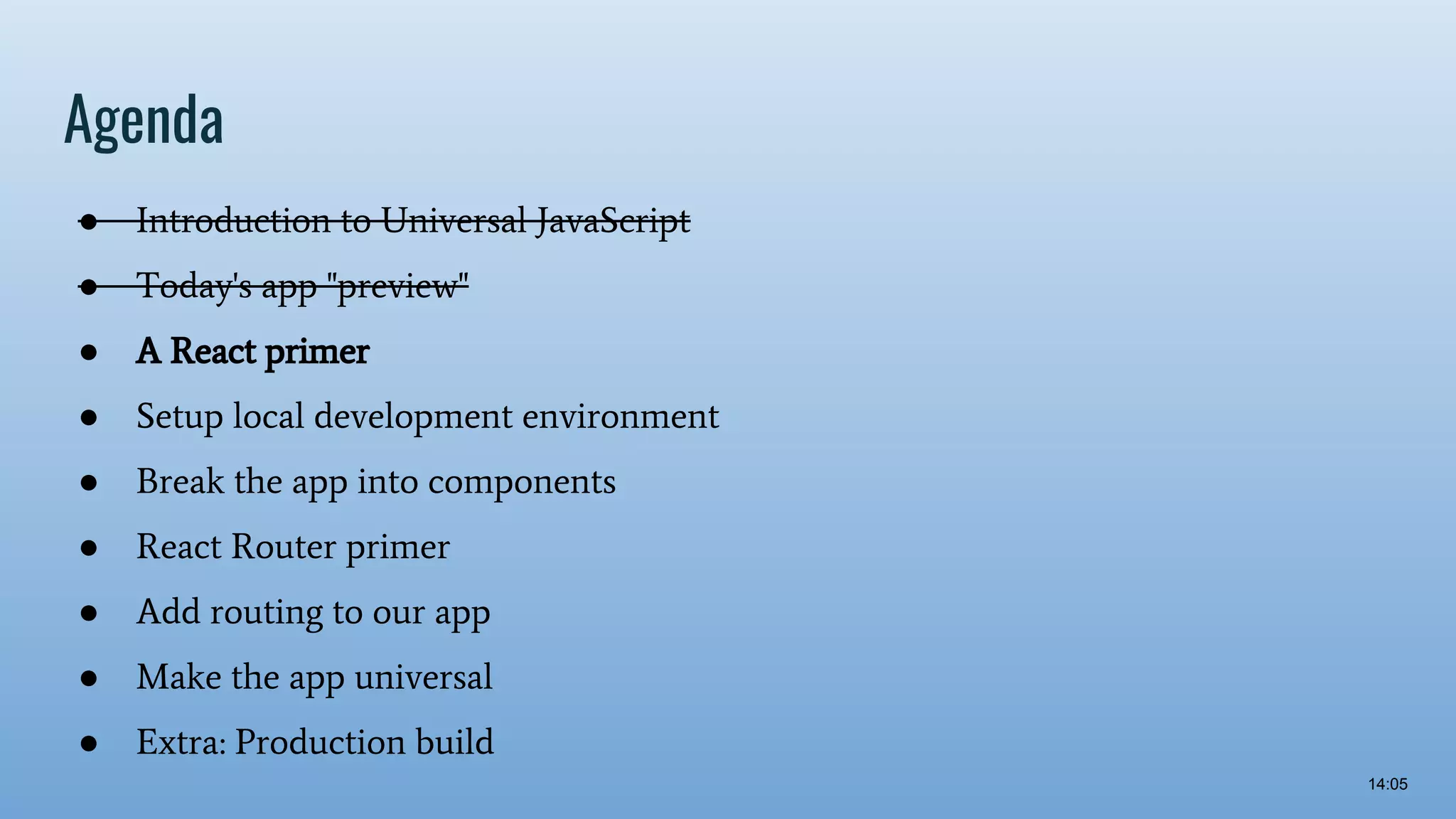 Agenda ● Introduction to Universal JavaScript ● Today's app "preview" ● A React primer ● Setup local development environment ● Break the app into components ● React Router primer ● Add routing to our app ● Make the app universal ● Extra: Production build 14:05 