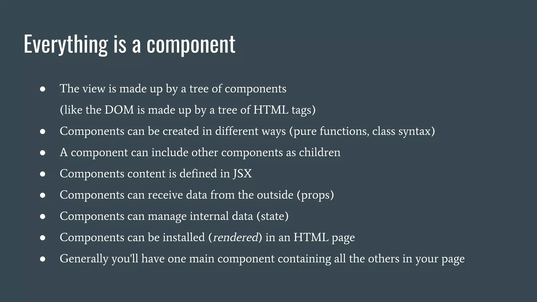 Everything is a component ● The view is made up by a tree of components (like the DOM is made up by a tree of HTML tags) ● Components can be created in different ways (pure functions, class syntax) ● A component can include other components as children ● Components content is defined in JSX ● Components can receive data from the outside (props) ● Components can manage internal data (state) ● Components can be installed (rendered) in an HTML page ● Generally you'll have one main component containing all the others in your page 