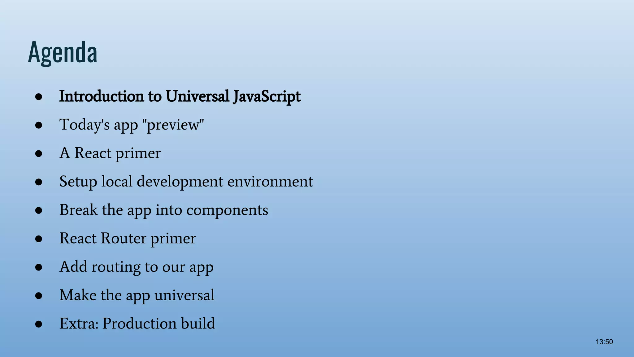 Agenda ● Introduction to Universal JavaScript ● Today's app "preview" ● A React primer ● Setup local development environment ● Break the app into components ● React Router primer ● Add routing to our app ● Make the app universal ● Extra: Production build 13:50 