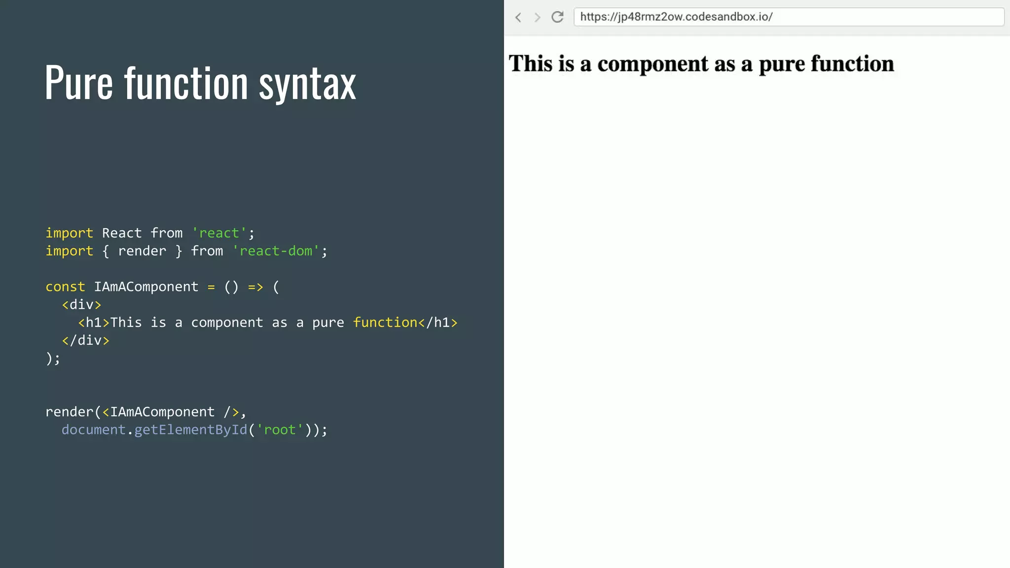 Pure function syntax import React from 'react'; import { render } from 'react-dom'; const IAmAComponent = () => ( <div> <h1>This is a component as a pure function</h1> </div> ); render(<IAmAComponent />, document.getElementById('root')); 