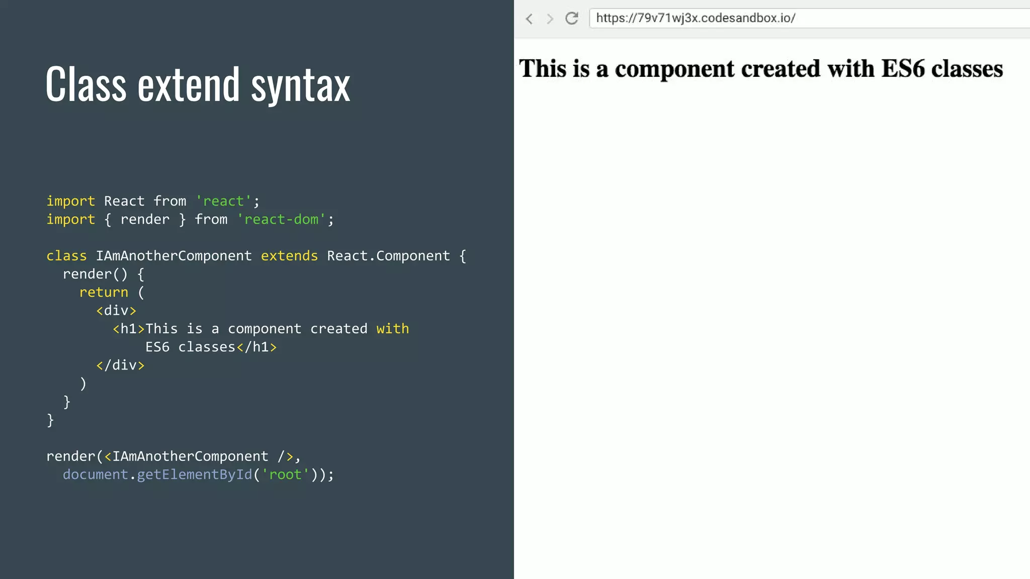 Class extend syntax import React from 'react'; import { render } from 'react-dom'; class IAmAnotherComponent extends React.Component { render() { return ( <div> <h1>This is a component created with ES6 classes</h1> </div> ) } } render(<IAmAnotherComponent />, document.getElementById('root')); 