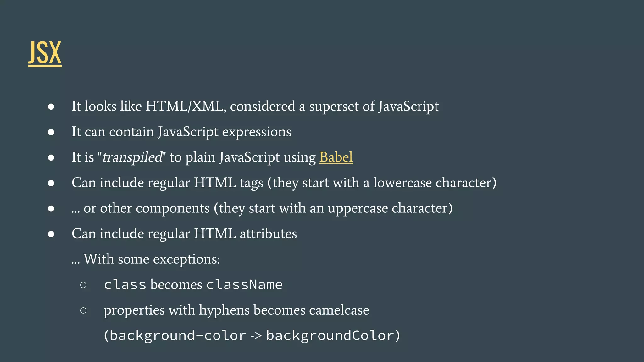 JSX ● It looks like HTML/XML, considered a superset of JavaScript ● It can contain JavaScript expressions ● It is "transpiled" to plain JavaScript using Babel ● Can include regular HTML tags (they start with a lowercase character) ● … or other components (they start with an uppercase character) ● Can include regular HTML attributes … With some exceptions: ○ class becomes className ○ properties with hyphens becomes camelcase (background-color -> backgroundColor) 