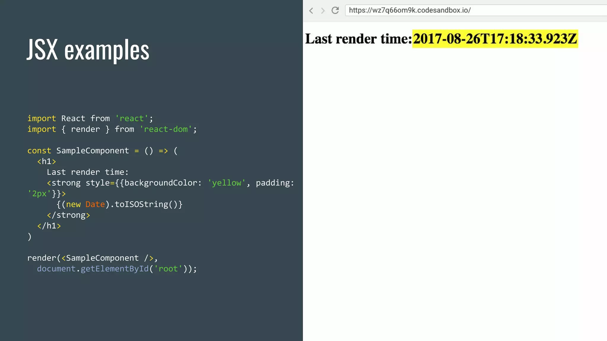 JSX examples import React from 'react'; import { render } from 'react-dom'; const SampleComponent = () => ( <h1> Last render time: <strong style={{backgroundColor: 'yellow', padding: '2px'}}> {(new Date).toISOString()} </strong> </h1> ) render(<SampleComponent />, document.getElementById('root')); 
