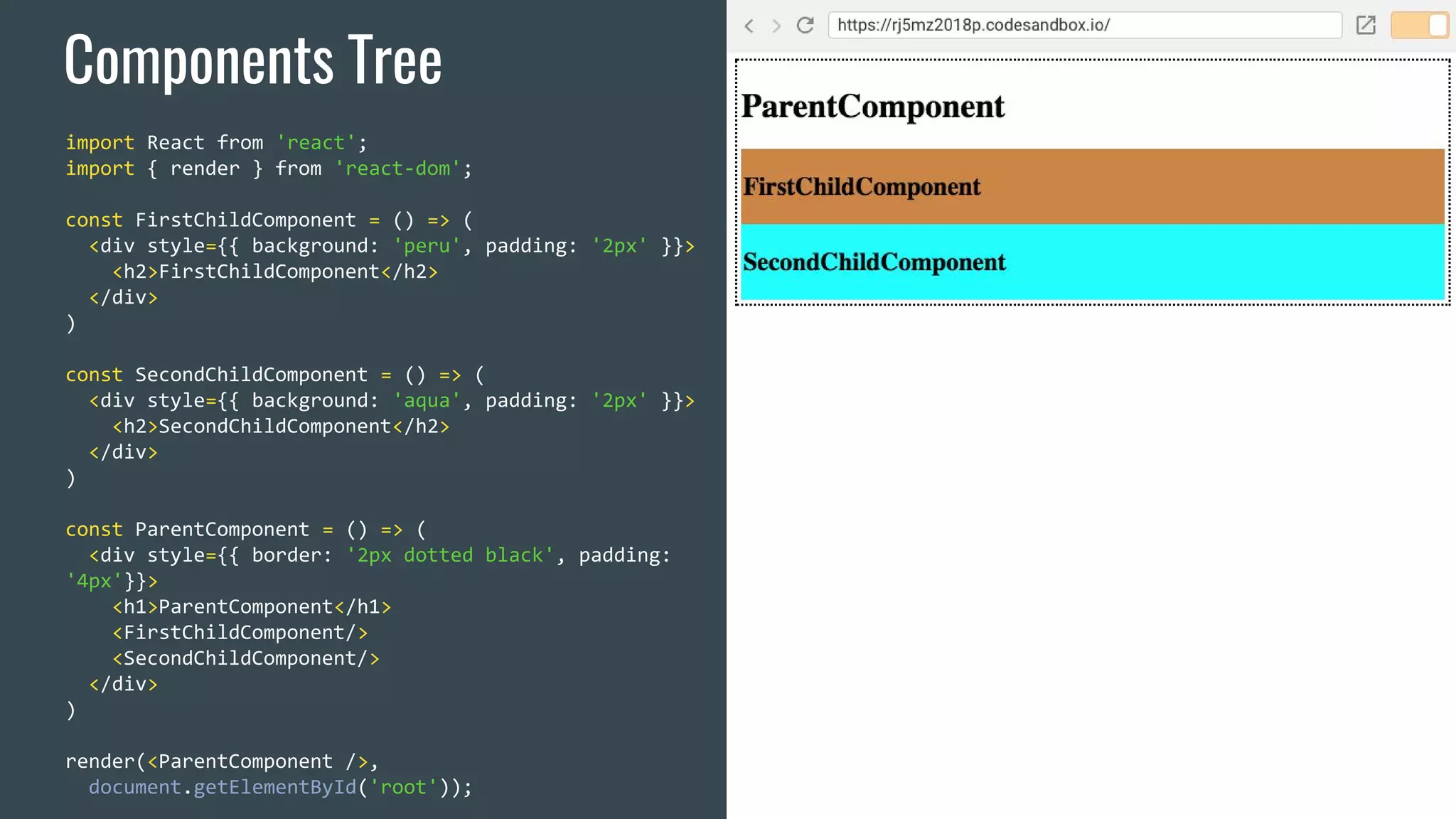 Components Tree import React from 'react'; import { render } from 'react-dom'; const FirstChildComponent = () => ( <div style={{ background: 'peru', padding: '2px' }}> <h2>FirstChildComponent</h2> </div> ) const SecondChildComponent = () => ( <div style={{ background: 'aqua', padding: '2px' }}> <h2>SecondChildComponent</h2> </div> ) const ParentComponent = () => ( <div style={{ border: '2px dotted black', padding: '4px'}}> <h1>ParentComponent</h1> <FirstChildComponent/> <SecondChildComponent/> </div> ) render(<ParentComponent />, document.getElementById('root')); 