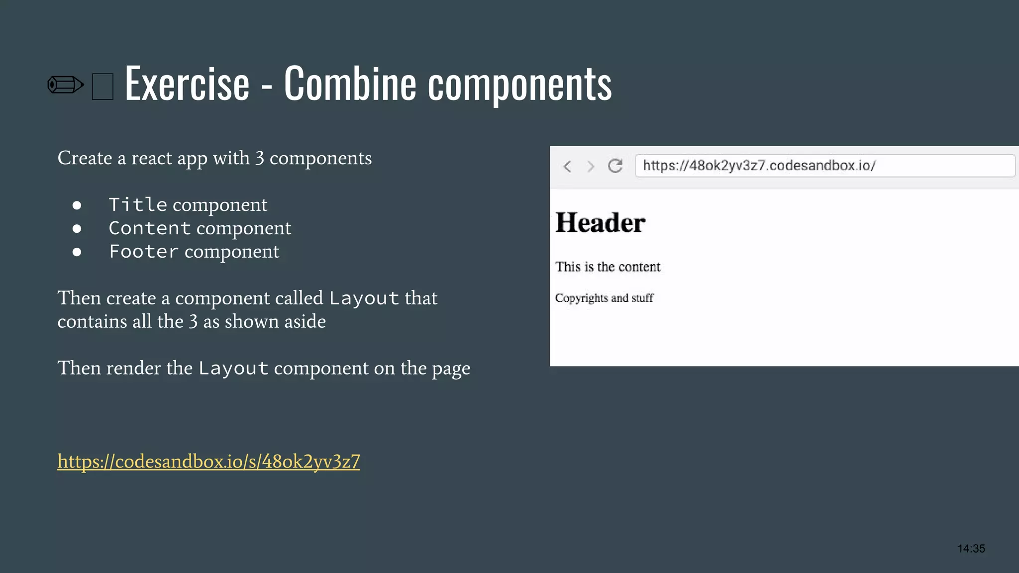 ✏ Exercise - Combine components Create a react app with 3 components ● Title component ● Content component ● Footer component Then create a component called Layout that contains all the 3 as shown aside Then render the Layout component on the page https://codesandbox.io/s/48ok2yv3z7 14:35 