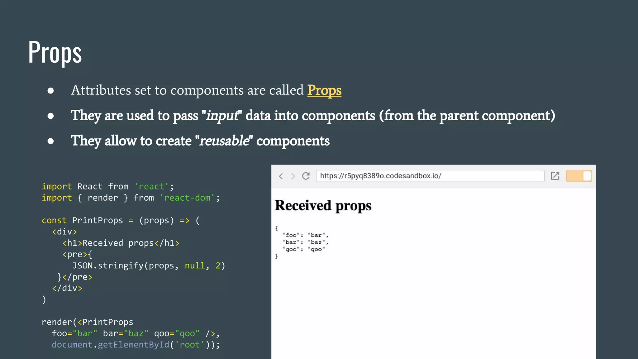 Props ● Attributes set to components are called Props ● They are used to pass "input" data into components (from the parent component) ● They allow to create "reusable" components import React from 'react'; import { render } from 'react-dom'; const PrintProps = (props) => ( <div> <h1>Received props</h1> <pre>{ JSON.stringify(props, null, 2) }</pre> </div> ) render(<PrintProps foo="bar" bar="baz" qoo="qoo" />, document.getElementById('root')); 