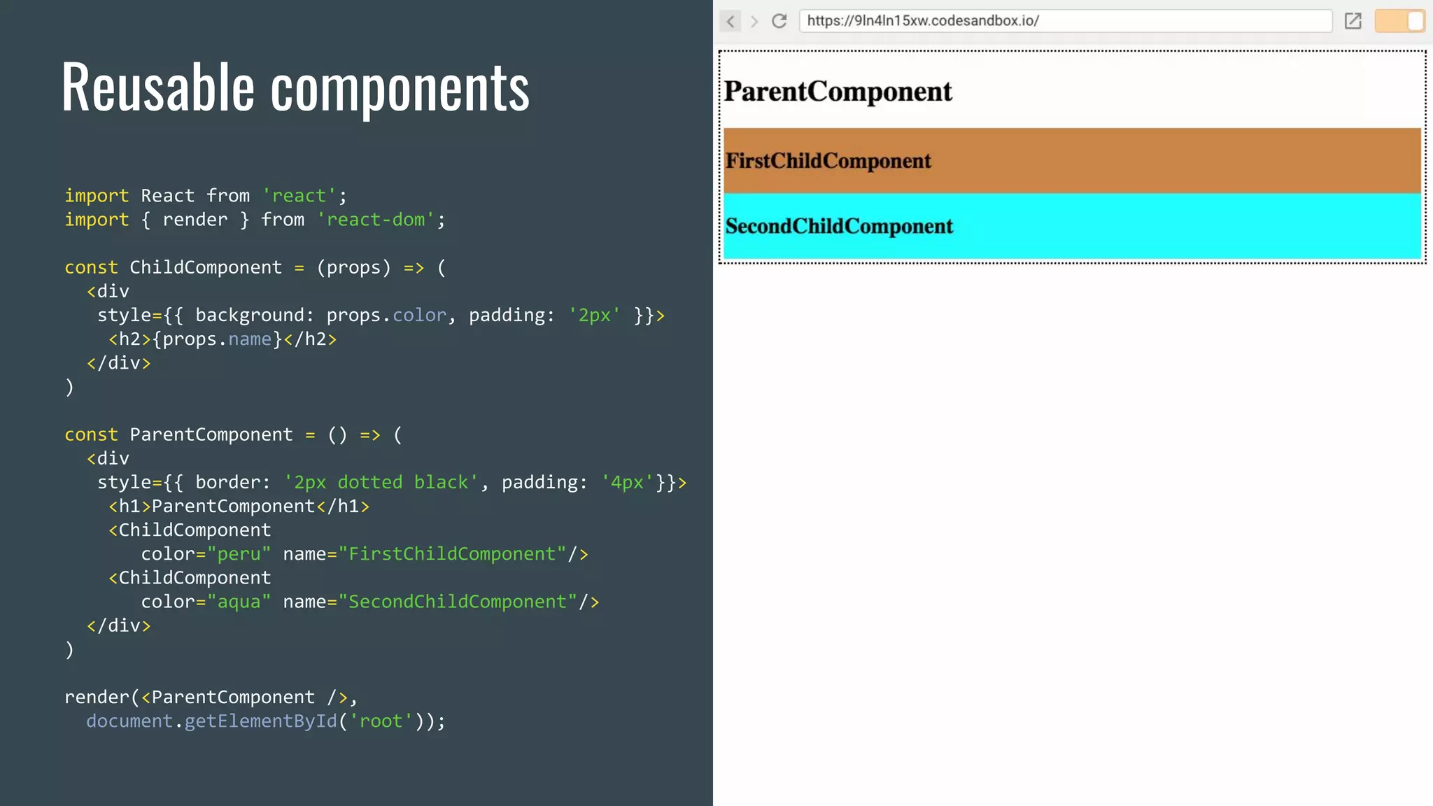 Reusable components import React from 'react'; import { render } from 'react-dom'; const ChildComponent = (props) => ( <div style={{ background: props.color, padding: '2px' }}> <h2>{props.name}</h2> </div> ) const ParentComponent = () => ( <div style={{ border: '2px dotted black', padding: '4px'}}> <h1>ParentComponent</h1> <ChildComponent color="peru" name="FirstChildComponent"/> <ChildComponent color="aqua" name="SecondChildComponent"/> </div> ) render(<ParentComponent />, document.getElementById('root')); 