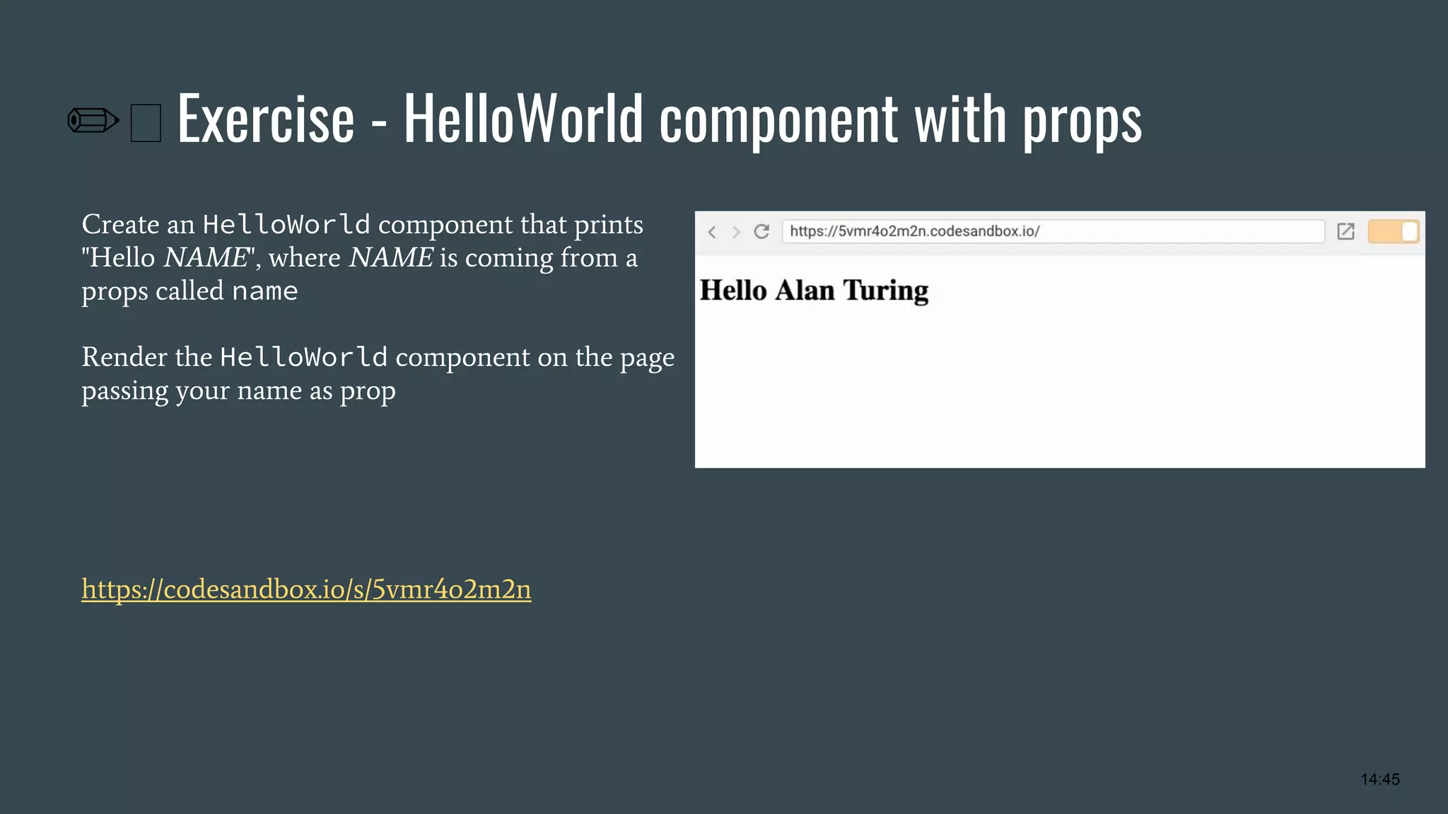 ✏ Exercise - HelloWorld component with props Create an HelloWorld component that prints "Hello NAME", where NAME is coming from a props called name Render the HelloWorld component on the page passing your name as prop https://codesandbox.io/s/5vmr4o2m2n 14:45 