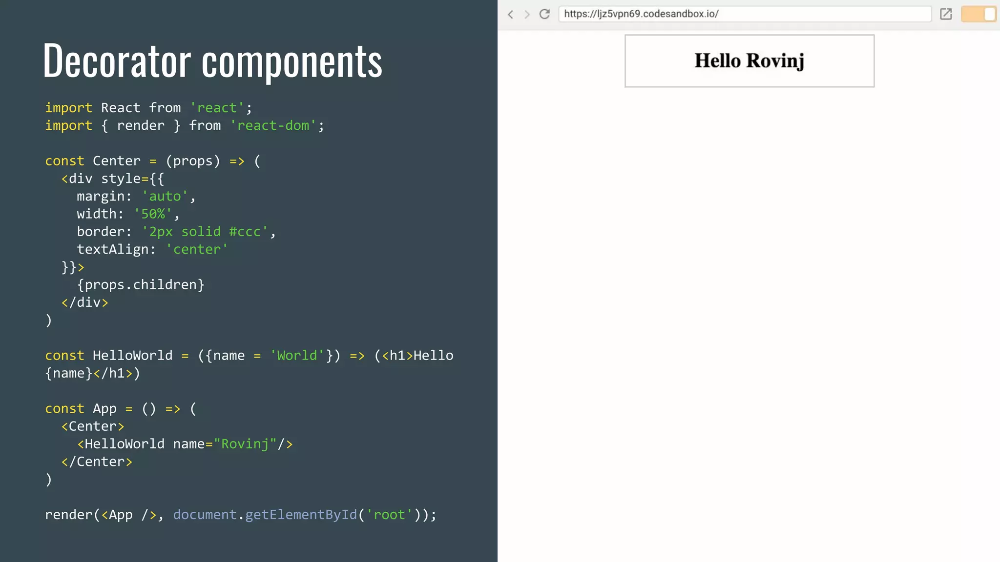 Decorator components import React from 'react'; import { render } from 'react-dom'; const Center = (props) => ( <div style={{ margin: 'auto', width: '50%', border: '2px solid #ccc', textAlign: 'center' }}> {props.children} </div> ) const HelloWorld = ({name = 'World'}) => (<h1>Hello {name}</h1>) const App = () => ( <Center> <HelloWorld name="Rovinj"/> </Center> ) render(<App />, document.getElementById('root')); 