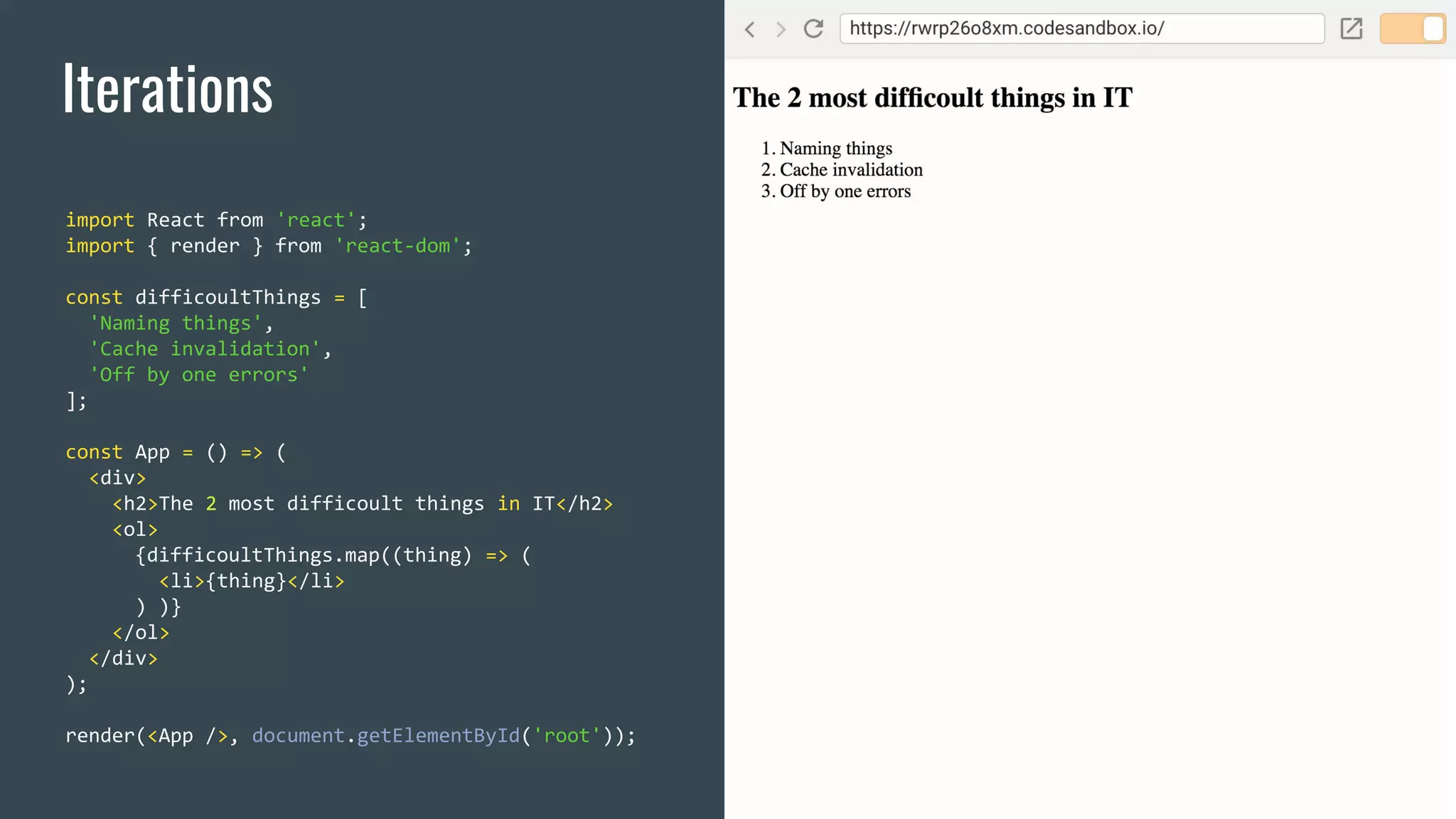 Iterations import React from 'react'; import { render } from 'react-dom'; const difficoultThings = [ 'Naming things', 'Cache invalidation', 'Off by one errors' ]; const App = () => ( <div> <h2>The 2 most difficoult things in IT</h2> <ol> {difficoultThings.map((thing) => ( <li>{thing}</li> ) )} </ol> </div> ); render(<App />, document.getElementById('root')); 