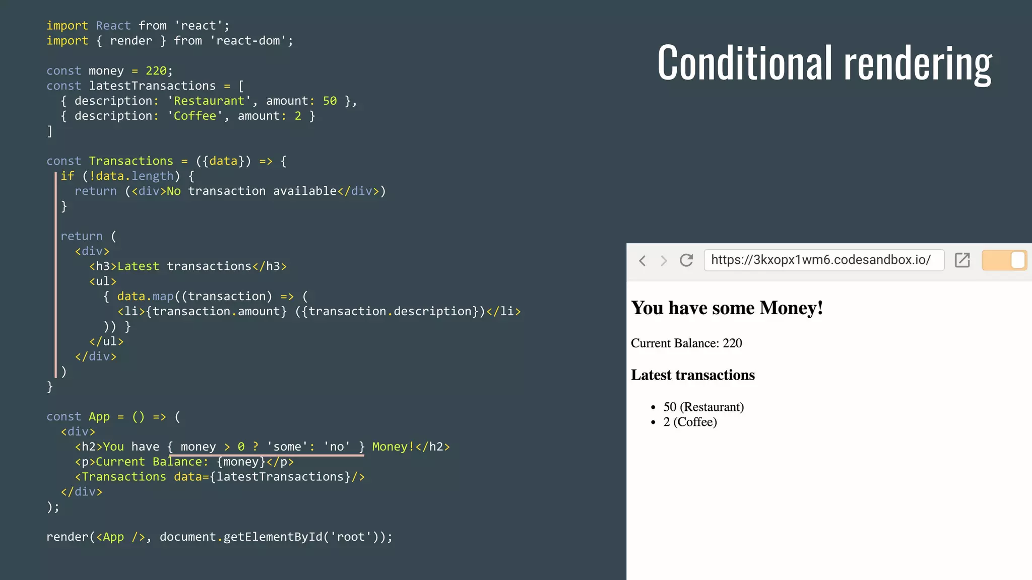 Conditional rendering import React from 'react'; import { render } from 'react-dom'; const money = 220; const latestTransactions = [ { description: 'Restaurant', amount: 50 }, { description: 'Coffee', amount: 2 } ] const Transactions = ({data}) => { if (!data.length) { return (<div>No transaction available</div>) } return ( <div> <h3>Latest transactions</h3> <ul> { data.map((transaction) => ( <li>{transaction.amount} ({transaction.description})</li> )) } </ul> </div> ) } const App = () => ( <div> <h2>You have { money > 0 ? 'some': 'no' } Money!</h2> <p>Current Balance: {money}</p> <Transactions data={latestTransactions}/> </div> ); render(<App />, document.getElementById('root')); 