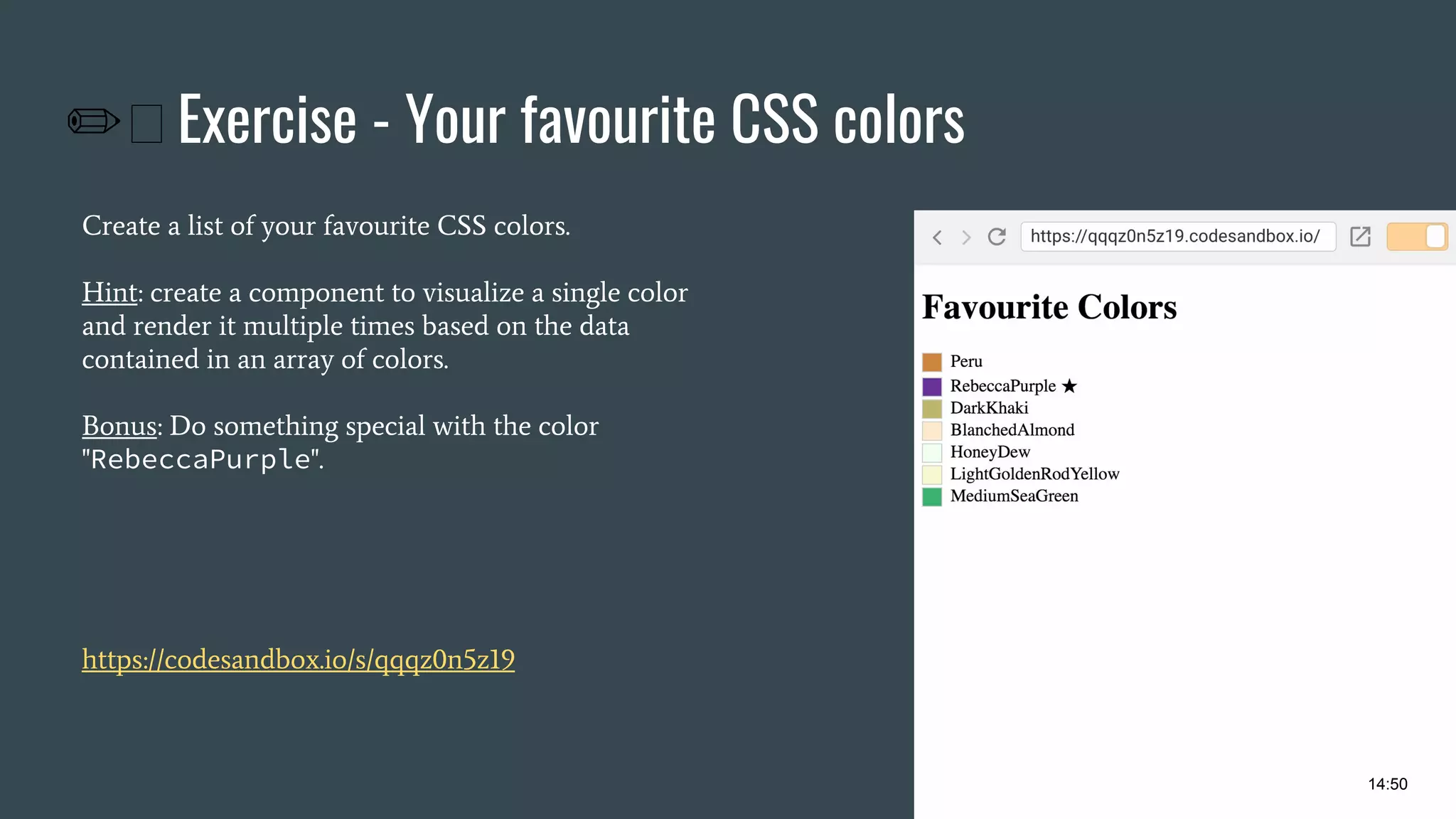 ✏ Exercise - Your favourite CSS colors Create a list of your favourite CSS colors. Hint: create a component to visualize a single color and render it multiple times based on the data contained in an array of colors. Bonus: Do something special with the color "RebeccaPurple". https://codesandbox.io/s/qqqz0n5z19 14:50 
