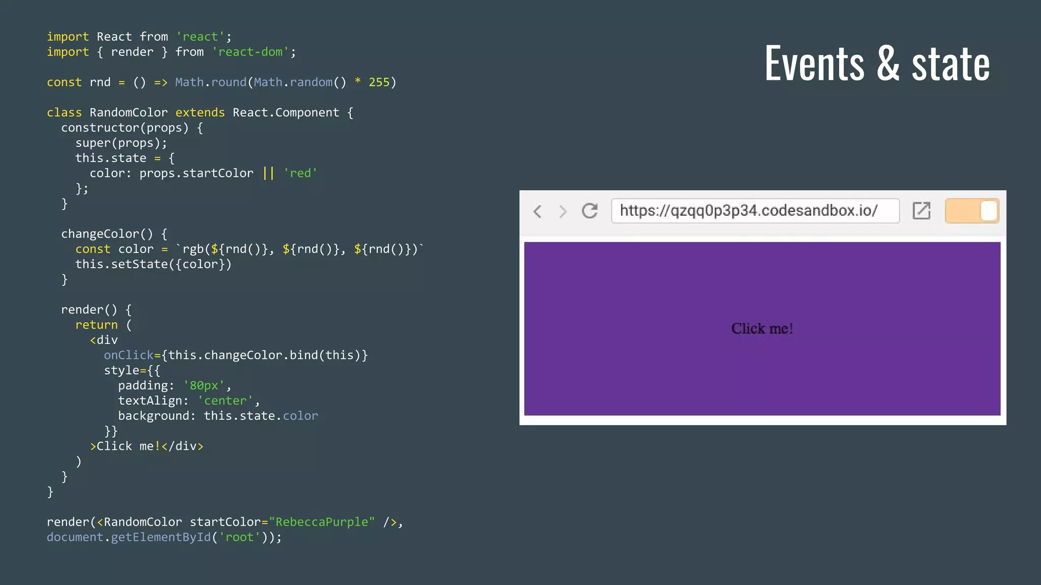 Events & state import React from 'react'; import { render } from 'react-dom'; const rnd = () => Math.round(Math.random() * 255) class RandomColor extends React.Component { constructor(props) { super(props); this.state = { color: props.startColor || 'red' }; } changeColor() { const color = `rgb(${rnd()}, ${rnd()}, ${rnd()})` this.setState({color}) } render() { return ( <div onClick={this.changeColor.bind(this)} style={{ padding: '80px', textAlign: 'center', background: this.state.color }} >Click me!</div> ) } } render(<RandomColor startColor="RebeccaPurple" />, document.getElementById('root')); 