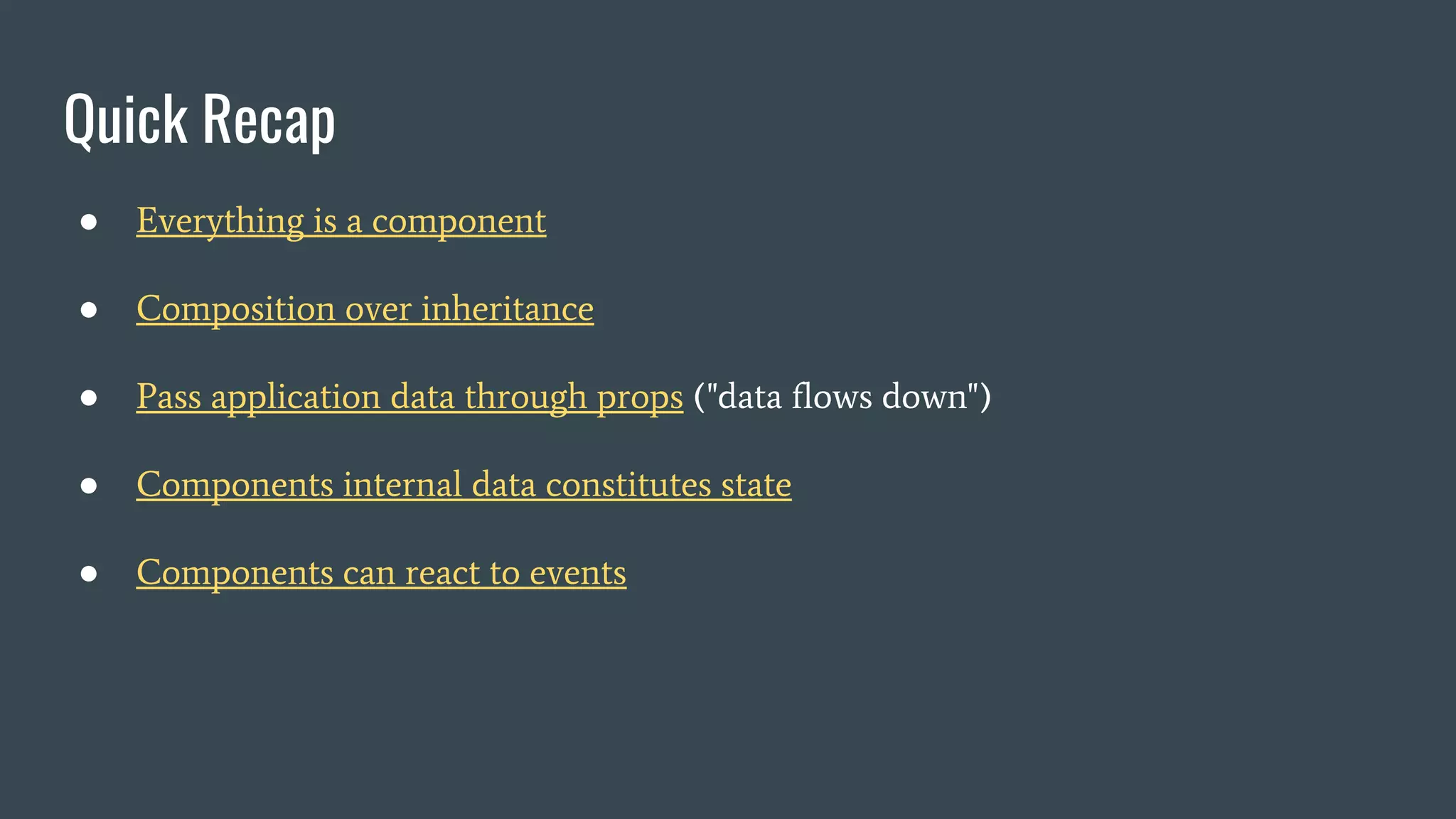 Quick Recap ● Everything is a component ● Composition over inheritance ● Pass application data through props ("data flows down") ● Components internal data constitutes state ● Components can react to events 