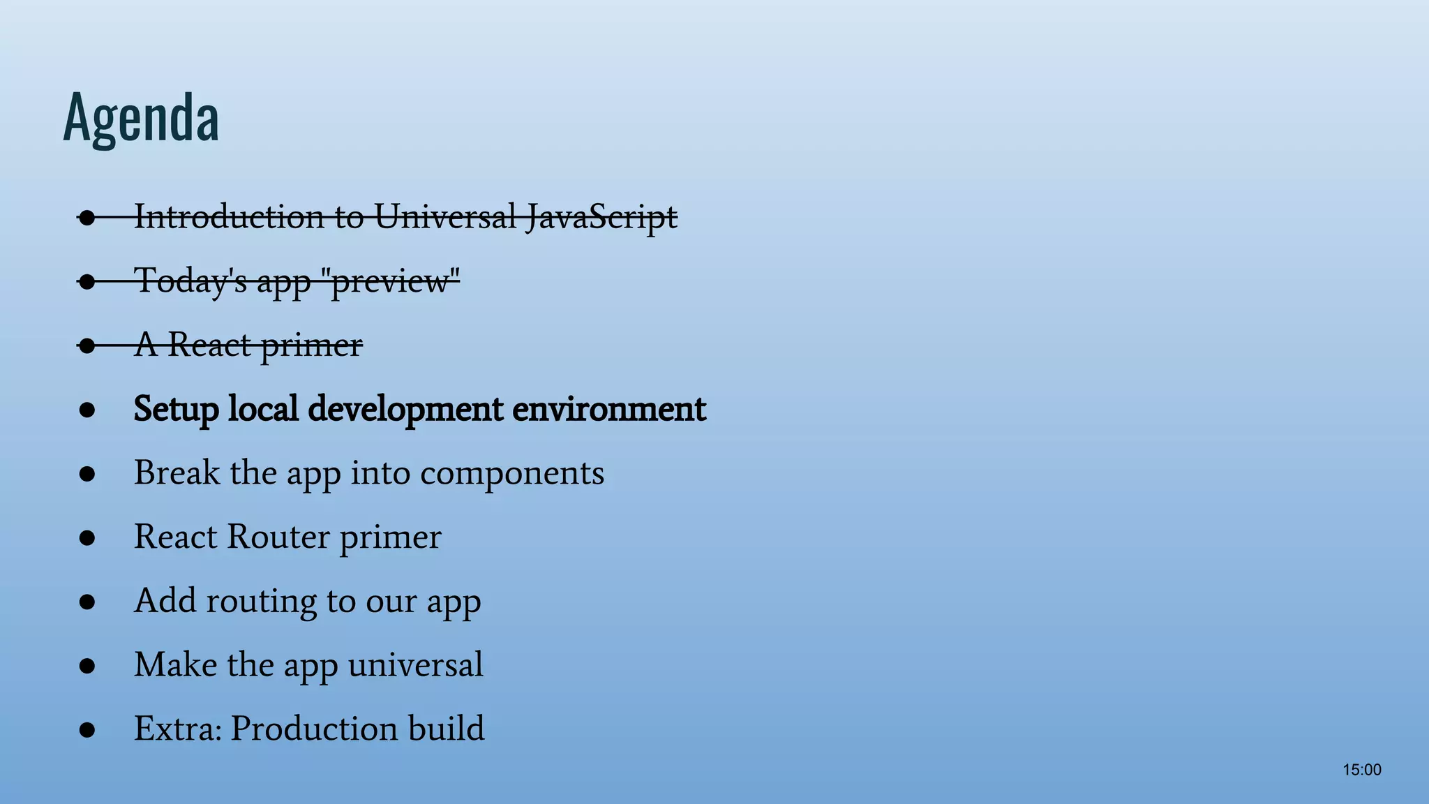 Agenda ● Introduction to Universal JavaScript ● Today's app "preview" ● A React primer ● Setup local development environment ● Break the app into components ● React Router primer ● Add routing to our app ● Make the app universal ● Extra: Production build 15:00 