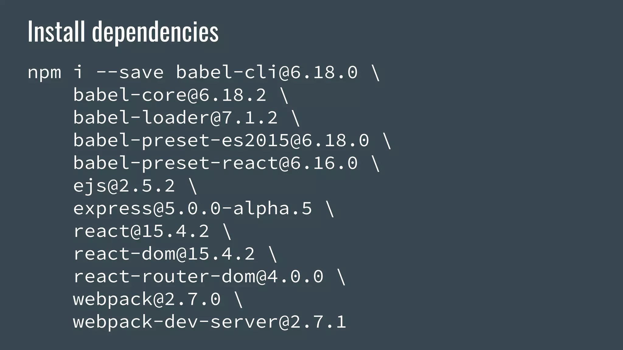 Install dependencies npm i --save babel-cli@6.18.0 babel-core@6.18.2 babel-loader@7.1.2 babel-preset-es2015@6.18.0 babel-preset-react@6.16.0 ejs@2.5.2 express@5.0.0-alpha.5 react@15.4.2 react-dom@15.4.2 react-router-dom@4.0.0 webpack@2.7.0 webpack-dev-server@2.7.1 