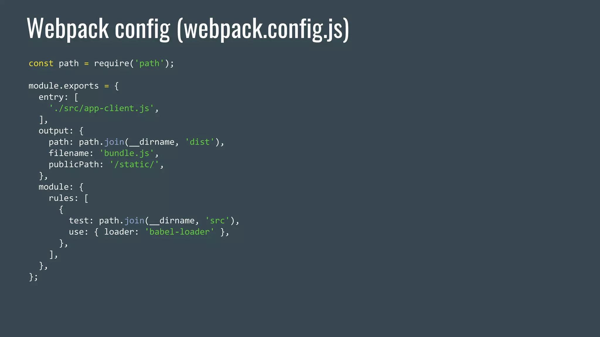 Webpack config (webpack.config.js) const path = require('path'); module.exports = { entry: [ './src/app-client.js', ], output: { path: path.join(__dirname, 'dist'), filename: 'bundle.js', publicPath: '/static/', }, module: { rules: [ { test: path.join(__dirname, 'src'), use: { loader: 'babel-loader' }, }, ], }, }; 