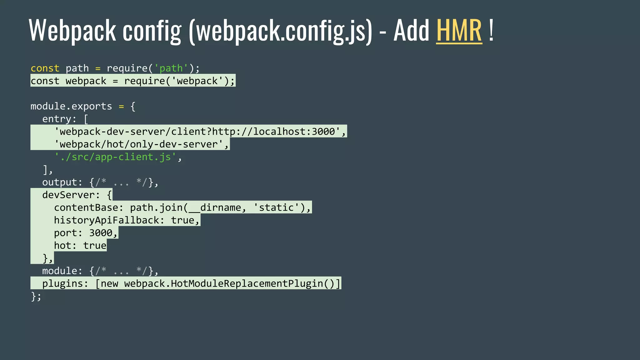 Webpack config (webpack.config.js) - Add HMR ! const path = require('path'); const webpack = require('webpack'); module.exports = { entry: [ 'webpack-dev-server/client?http://localhost:3000', 'webpack/hot/only-dev-server', './src/app-client.js', ], output: {/* ... */}, devServer: { contentBase: path.join(__dirname, 'static'), historyApiFallback: true, port: 3000, hot: true }, module: {/* ... */}, plugins: [new webpack.HotModuleReplacementPlugin()] }; 