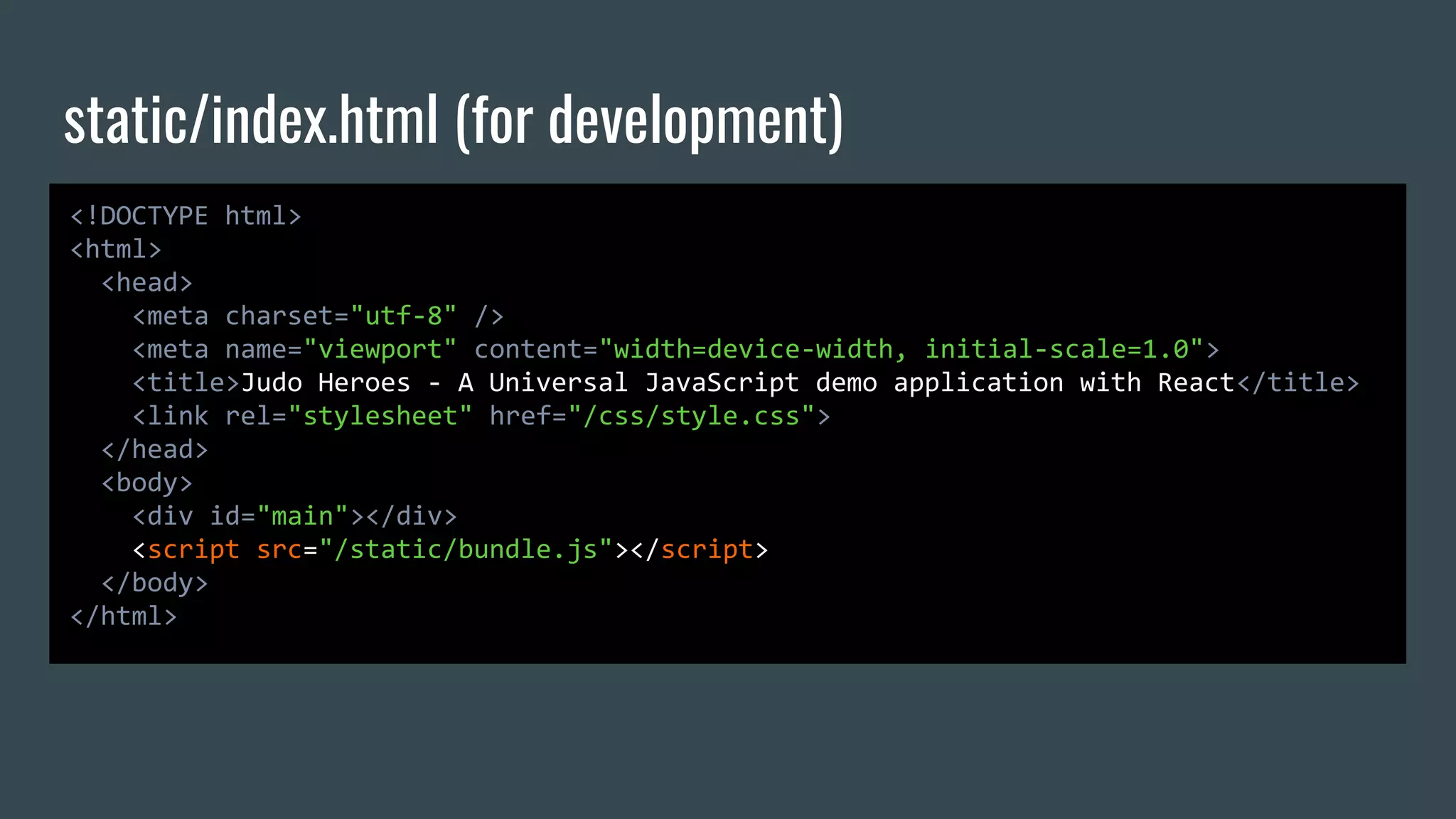 static/index.html (for development) <!DOCTYPE html> <html> <head> <meta charset="utf-8" /> <meta name="viewport" content="width=device-width, initial-scale=1.0"> <title>Judo Heroes - A Universal JavaScript demo application with React</title> <link rel="stylesheet" href="/css/style.css"> </head> <body> <div id="main"></div> <script src="/static/bundle.js"></script> </body> </html> 