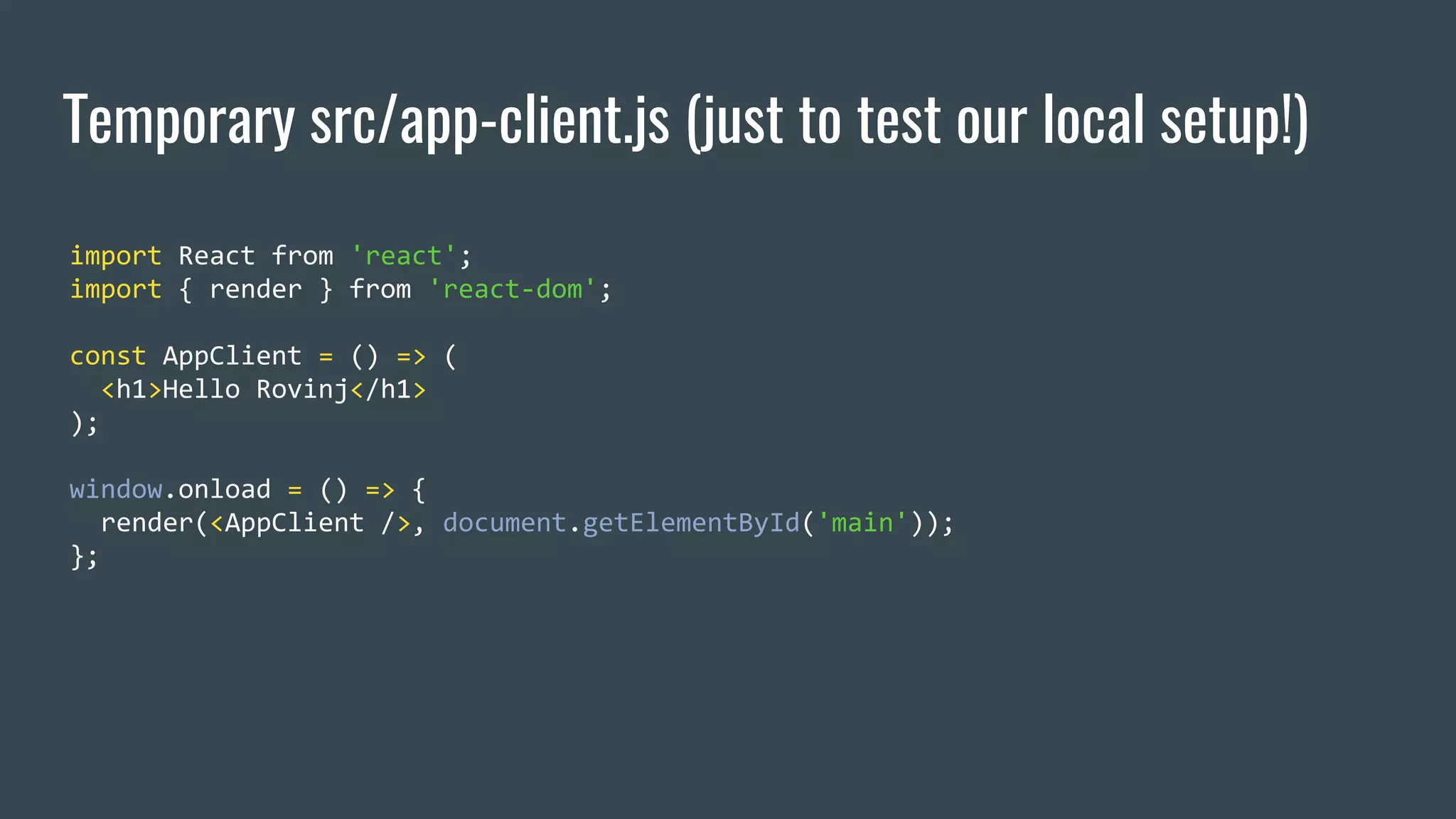 Temporary src/app-client.js (just to test our local setup!) import React from 'react'; import { render } from 'react-dom'; const AppClient = () => ( <h1>Hello Rovinj</h1> ); window.onload = () => { render(<AppClient />, document.getElementById('main')); }; 