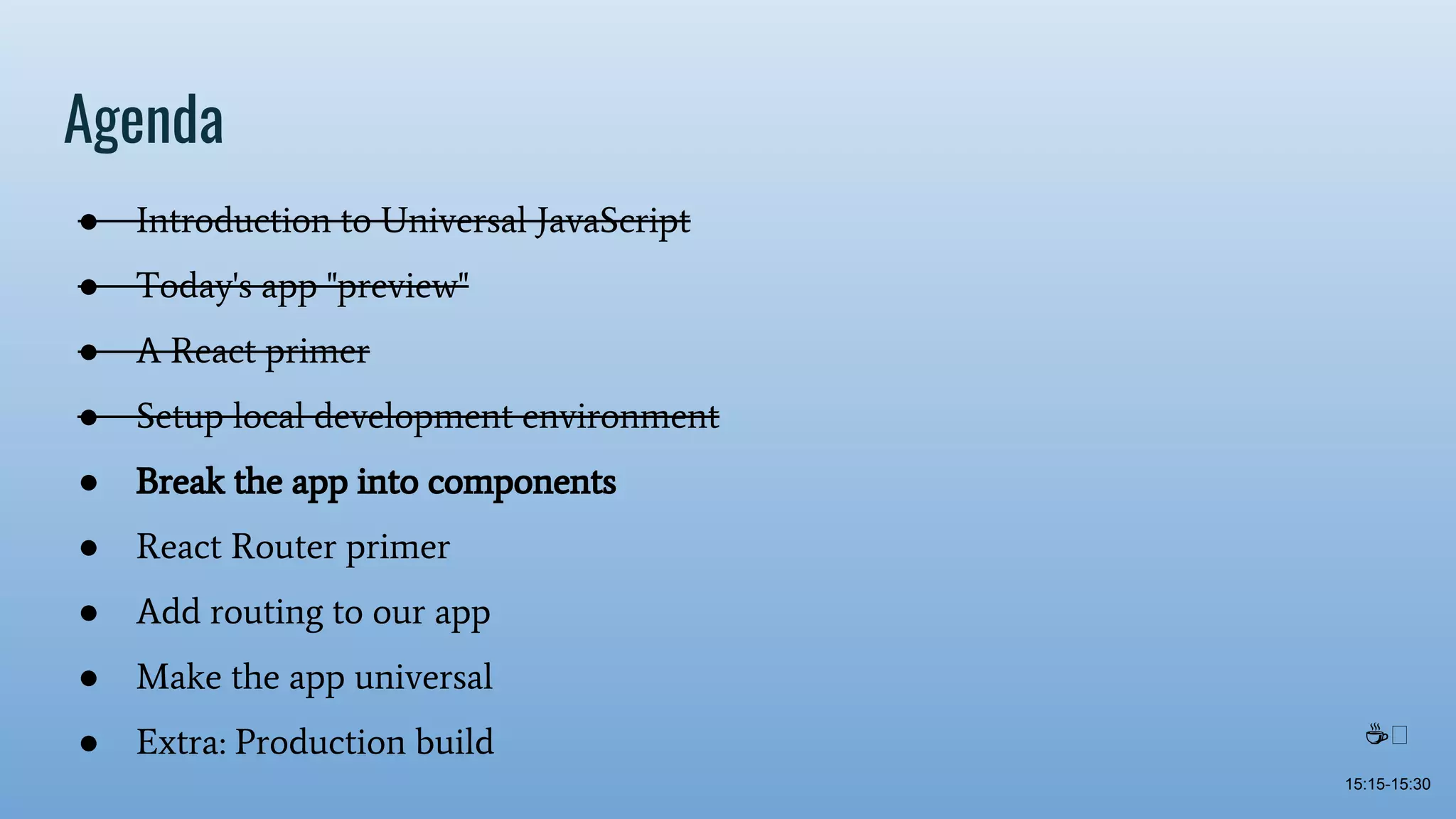 Agenda ● Introduction to Universal JavaScript ● Today's app "preview" ● A React primer ● Setup local development environment ● Break the app into components ● React Router primer ● Add routing to our app ● Make the app universal ● Extra: Production build 15:15-15:30 ☕ 