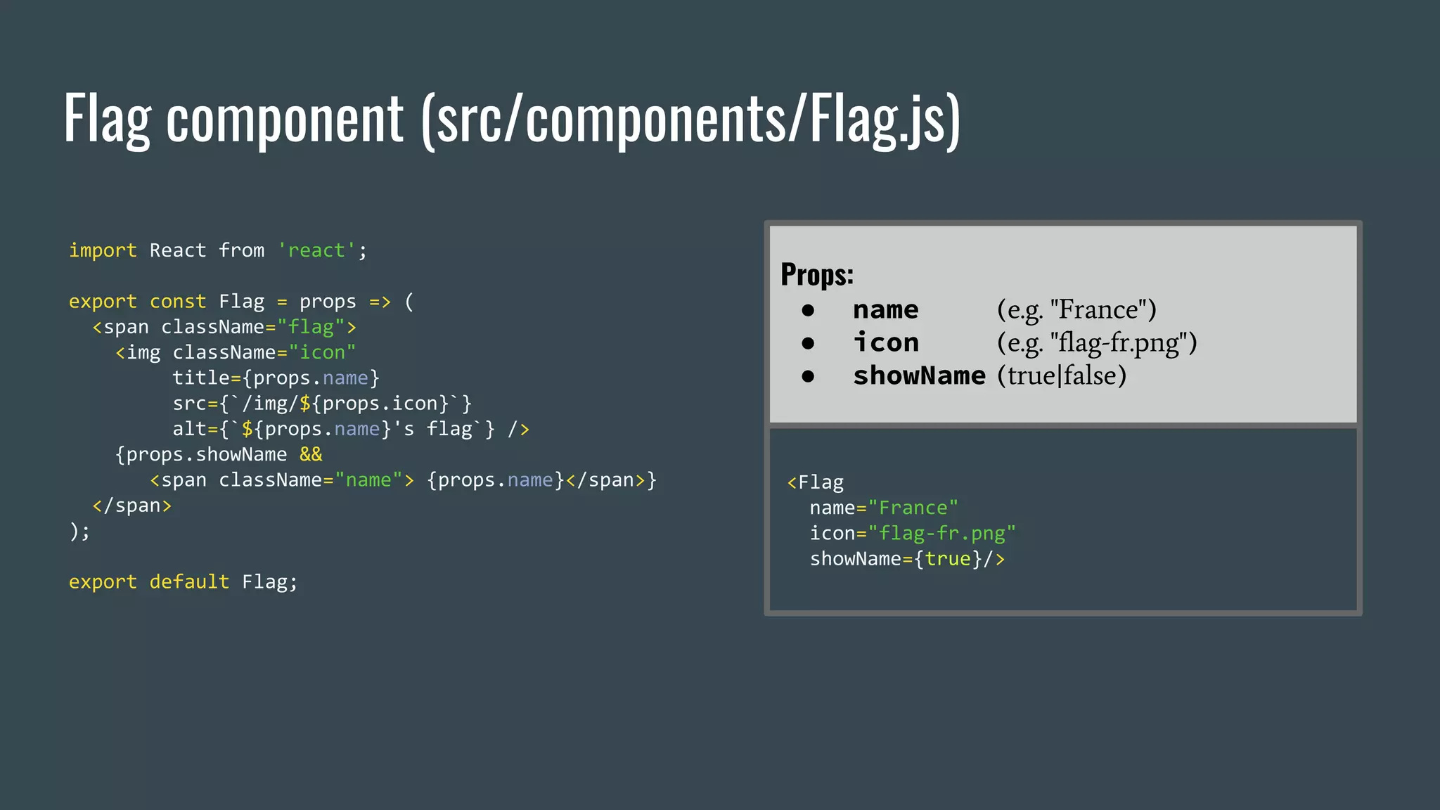 Flag component (src/components/Flag.js) import React from 'react'; export const Flag = props => ( <span className="flag"> <img className="icon" title={props.name} src={`/img/${props.icon}`} alt={`${props.name}'s flag`} /> {props.showName && <span className="name"> {props.name}</span>} </span> ); export default Flag; Props: ● name (e.g. "France") ● icon (e.g. "flag-fr.png") ● showName (true|false) <Flag name="France" icon="flag-fr.png" showName={true}/> 
