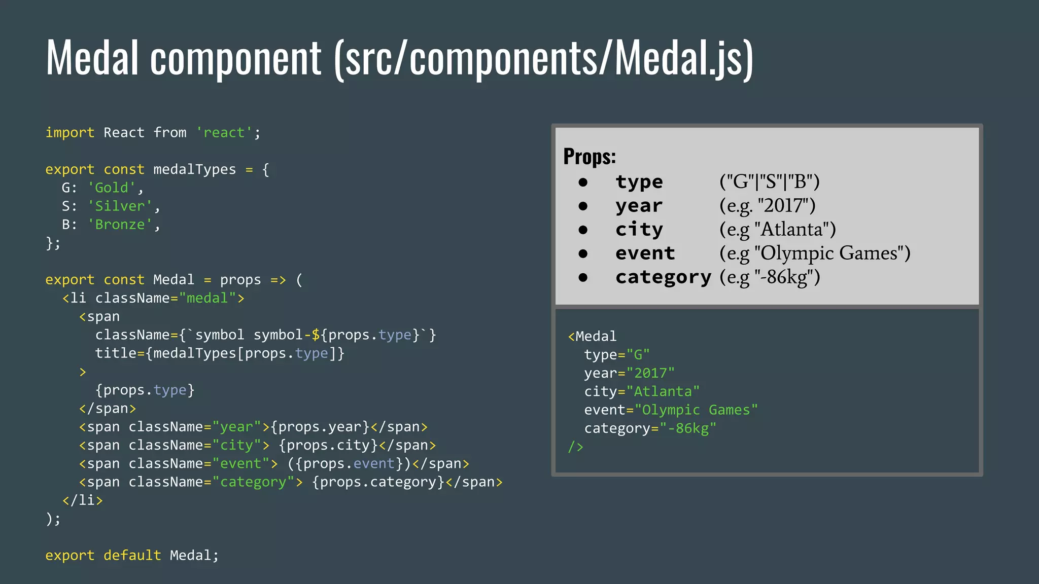 Medal component (src/components/Medal.js) import React from 'react'; export const medalTypes = { G: 'Gold', S: 'Silver', B: 'Bronze', }; export const Medal = props => ( <li className="medal"> <span className={`symbol symbol-${props.type}`} title={medalTypes[props.type]} > {props.type} </span> <span className="year">{props.year}</span> <span className="city"> {props.city}</span> <span className="event"> ({props.event})</span> <span className="category"> {props.category}</span> </li> ); export default Medal; Props: ● type ("G"|"S"|"B") ● year (e.g. "2017") ● city (e.g "Atlanta") ● event (e.g "Olympic Games") ● category (e.g "-86kg") <Medal type="G" year="2017" city="Atlanta" event="Olympic Games" category="-86kg" /> 