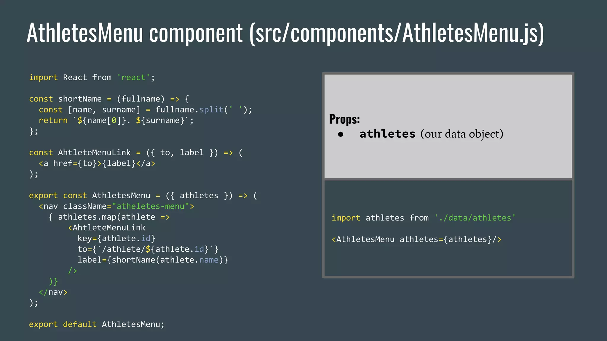 AthletesMenu component (src/components/AthletesMenu.js) import React from 'react'; const shortName = (fullname) => { const [name, surname] = fullname.split(' '); return `${name[0]}. ${surname}`; }; const AhtleteMenuLink = ({ to, label }) => ( <a href={to}>{label}</a> ); export const AthletesMenu = ({ athletes }) => ( <nav className="atheletes-menu"> { athletes.map(athlete => <AhtleteMenuLink key={athlete.id} to={`/athlete/${athlete.id}`} label={shortName(athlete.name)} /> )} </nav> ); export default AthletesMenu; Props: ● athletes (our data object) import athletes from './data/athletes' <AthletesMenu athletes={athletes}/> 
