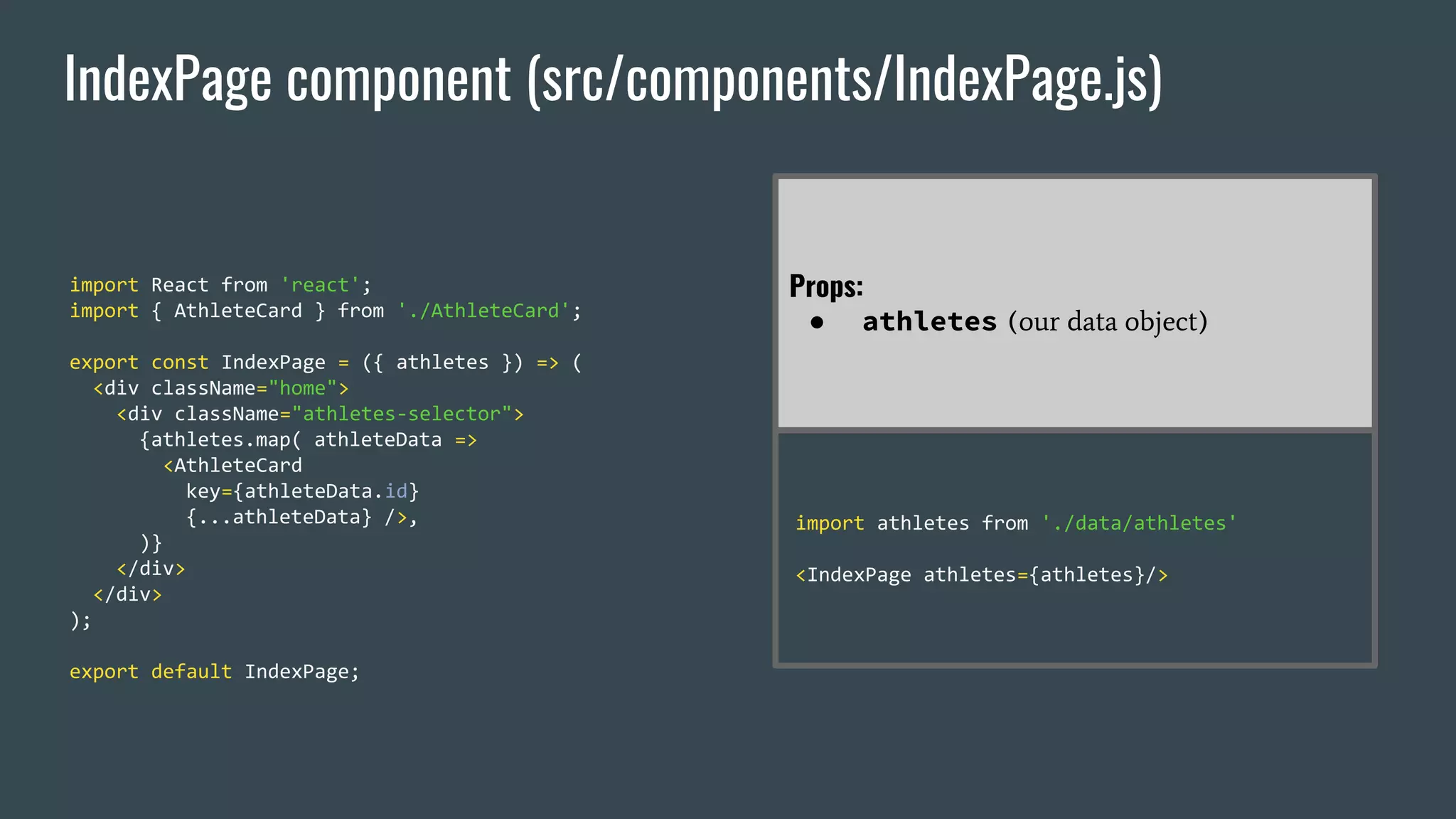 IndexPage component (src/components/IndexPage.js) import React from 'react'; import { AthleteCard } from './AthleteCard'; export const IndexPage = ({ athletes }) => ( <div className="home"> <div className="athletes-selector"> {athletes.map( athleteData => <AthleteCard key={athleteData.id} {...athleteData} />, )} </div> </div> ); export default IndexPage; Props: ● athletes (our data object) import athletes from './data/athletes' <IndexPage athletes={athletes}/> 