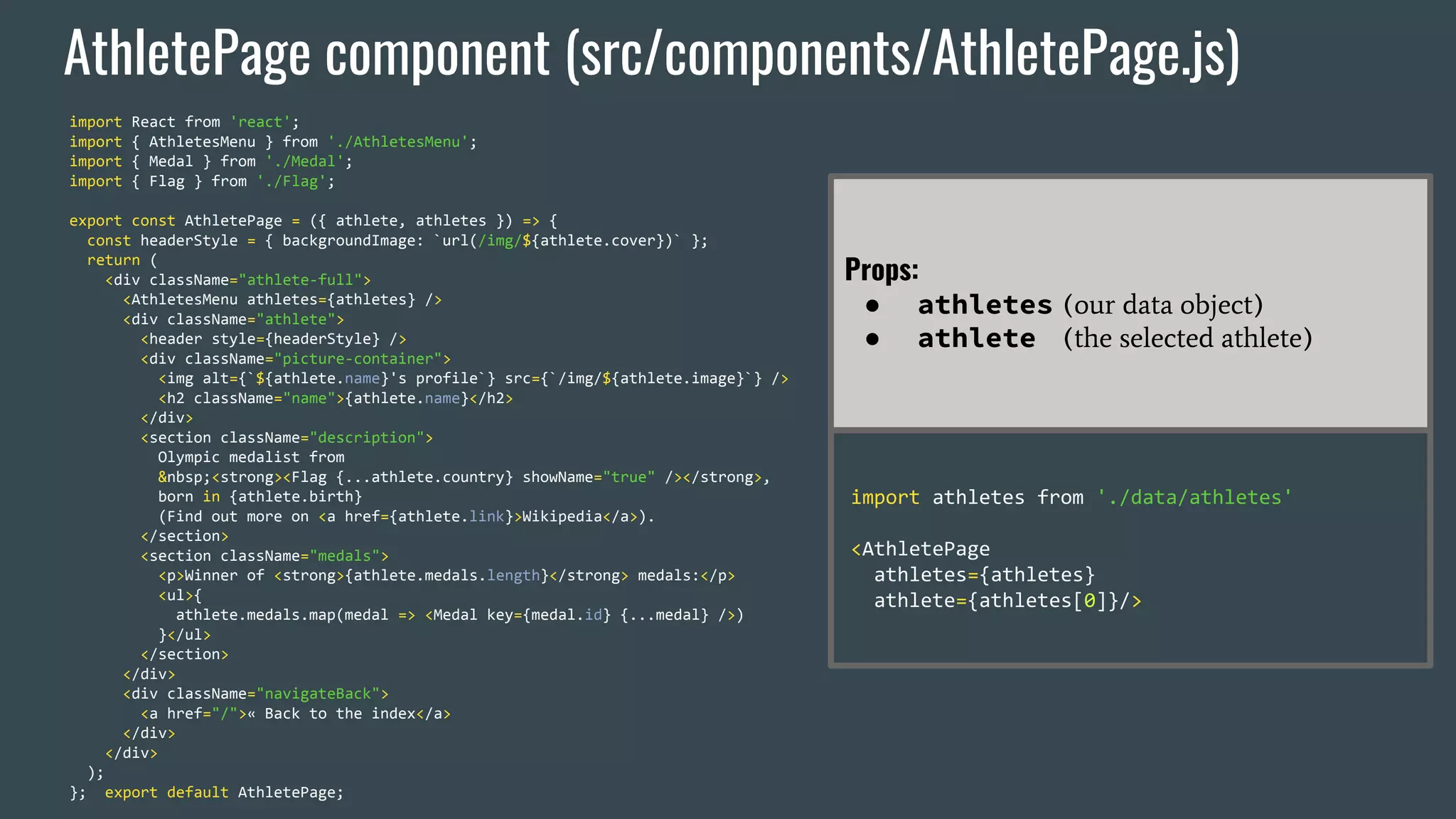 AthletePage component (src/components/AthletePage.js) import React from 'react'; import { AthletesMenu } from './AthletesMenu'; import { Medal } from './Medal'; import { Flag } from './Flag'; export const AthletePage = ({ athlete, athletes }) => { const headerStyle = { backgroundImage: `url(/img/${athlete.cover})` }; return ( <div className="athlete-full"> <AthletesMenu athletes={athletes} /> <div className="athlete"> <header style={headerStyle} /> <div className="picture-container"> <img alt={`${athlete.name}'s profile`} src={`/img/${athlete.image}`} /> <h2 className="name">{athlete.name}</h2> </div> <section className="description"> Olympic medalist from &nbsp;<strong><Flag {...athlete.country} showName="true" /></strong>, born in {athlete.birth} (Find out more on <a href={athlete.link}>Wikipedia</a>). </section> <section className="medals"> <p>Winner of <strong>{athlete.medals.length}</strong> medals:</p> <ul>{ athlete.medals.map(medal => <Medal key={medal.id} {...medal} />) }</ul> </section> </div> <div className="navigateBack"> <a href="/">« Back to the index</a> </div> </div> ); }; export default AthletePage; Props: ● athletes (our data object) ● athlete (the selected athlete) import athletes from './data/athletes' <AthletePage athletes={athletes} athlete={athletes[0]}/> 