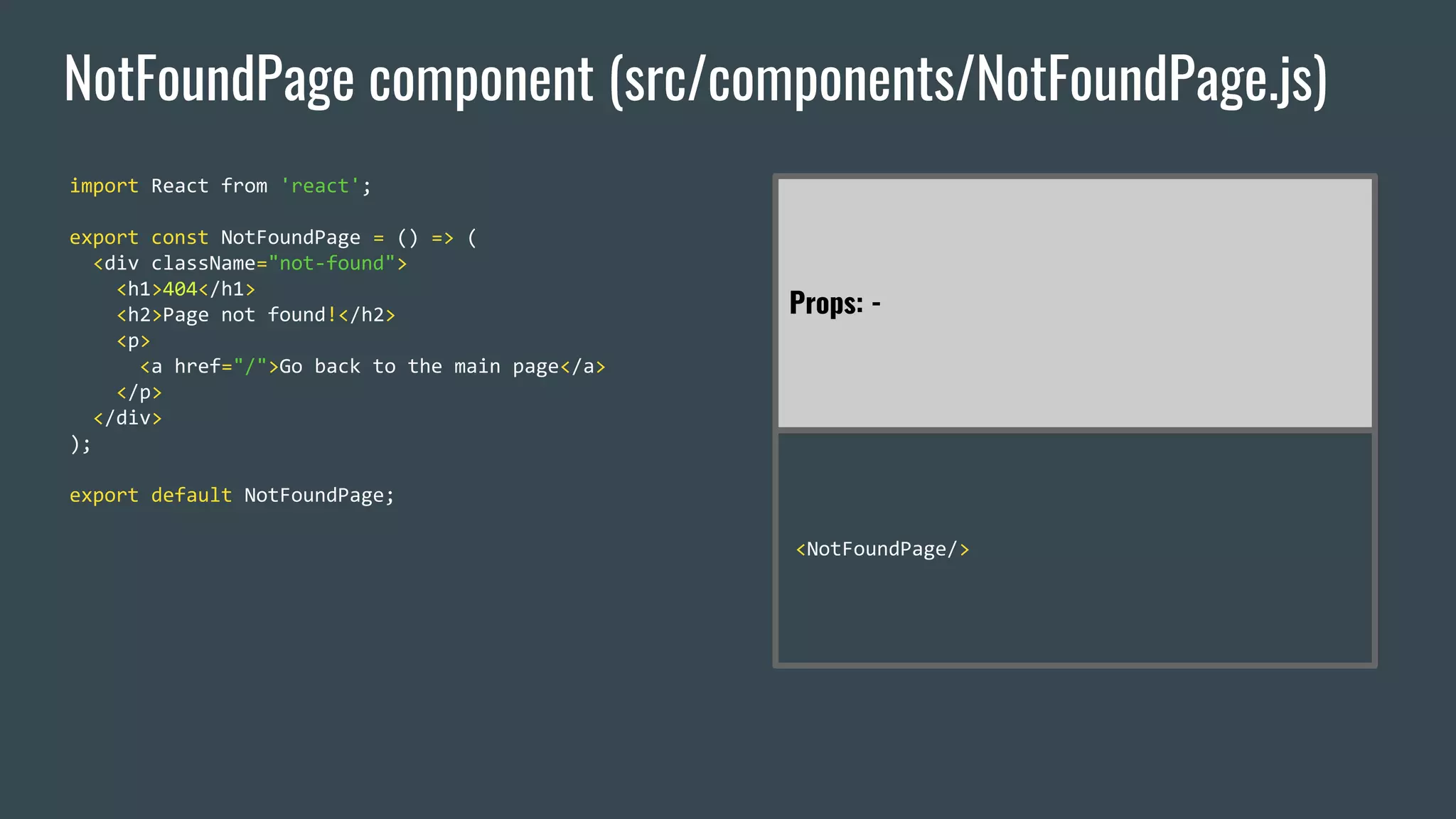 NotFoundPage component (src/components/NotFoundPage.js) import React from 'react'; export const NotFoundPage = () => ( <div className="not-found"> <h1>404</h1> <h2>Page not found!</h2> <p> <a href="/">Go back to the main page</a> </p> </div> ); export default NotFoundPage; Props: - <NotFoundPage/> 