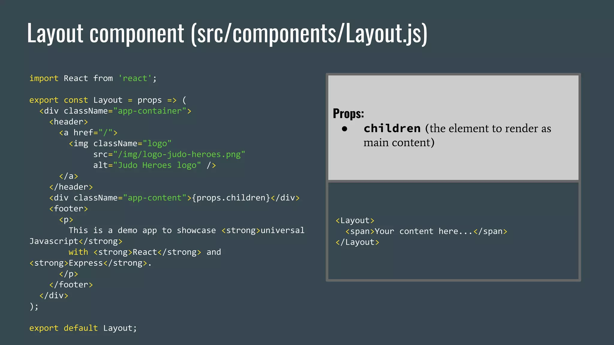 Layout component (src/components/Layout.js) import React from 'react'; export const Layout = props => ( <div className="app-container"> <header> <a href="/"> <img className="logo" src="/img/logo-judo-heroes.png" alt="Judo Heroes logo" /> </a> </header> <div className="app-content">{props.children}</div> <footer> <p> This is a demo app to showcase <strong>universal Javascript</strong> with <strong>React</strong> and <strong>Express</strong>. </p> </footer> </div> ); export default Layout; Props: ● children (the element to render as main content) <Layout> <span>Your content here...</span> </Layout> 