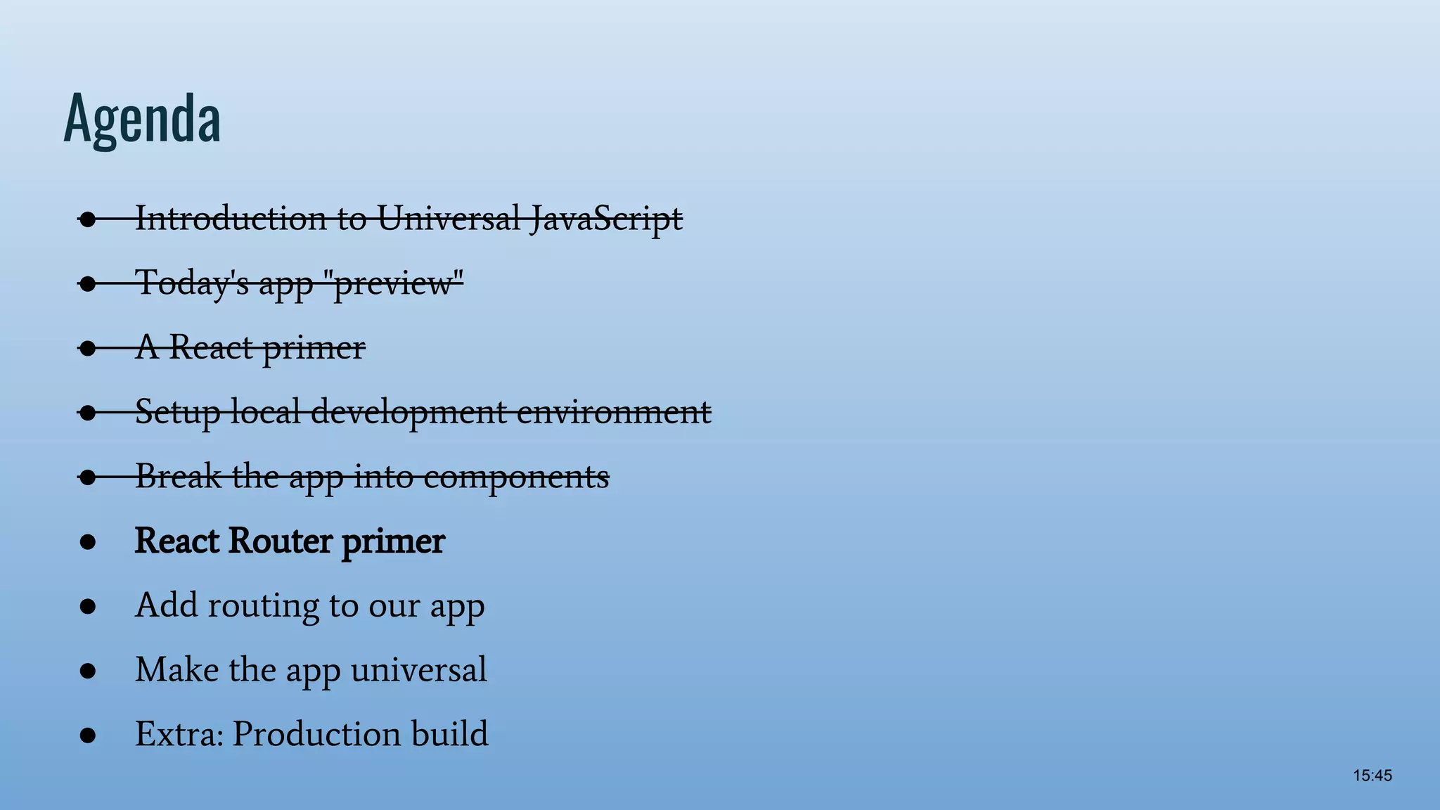 Agenda ● Introduction to Universal JavaScript ● Today's app "preview" ● A React primer ● Setup local development environment ● Break the app into components ● React Router primer ● Add routing to our app ● Make the app universal ● Extra: Production build 15:45 