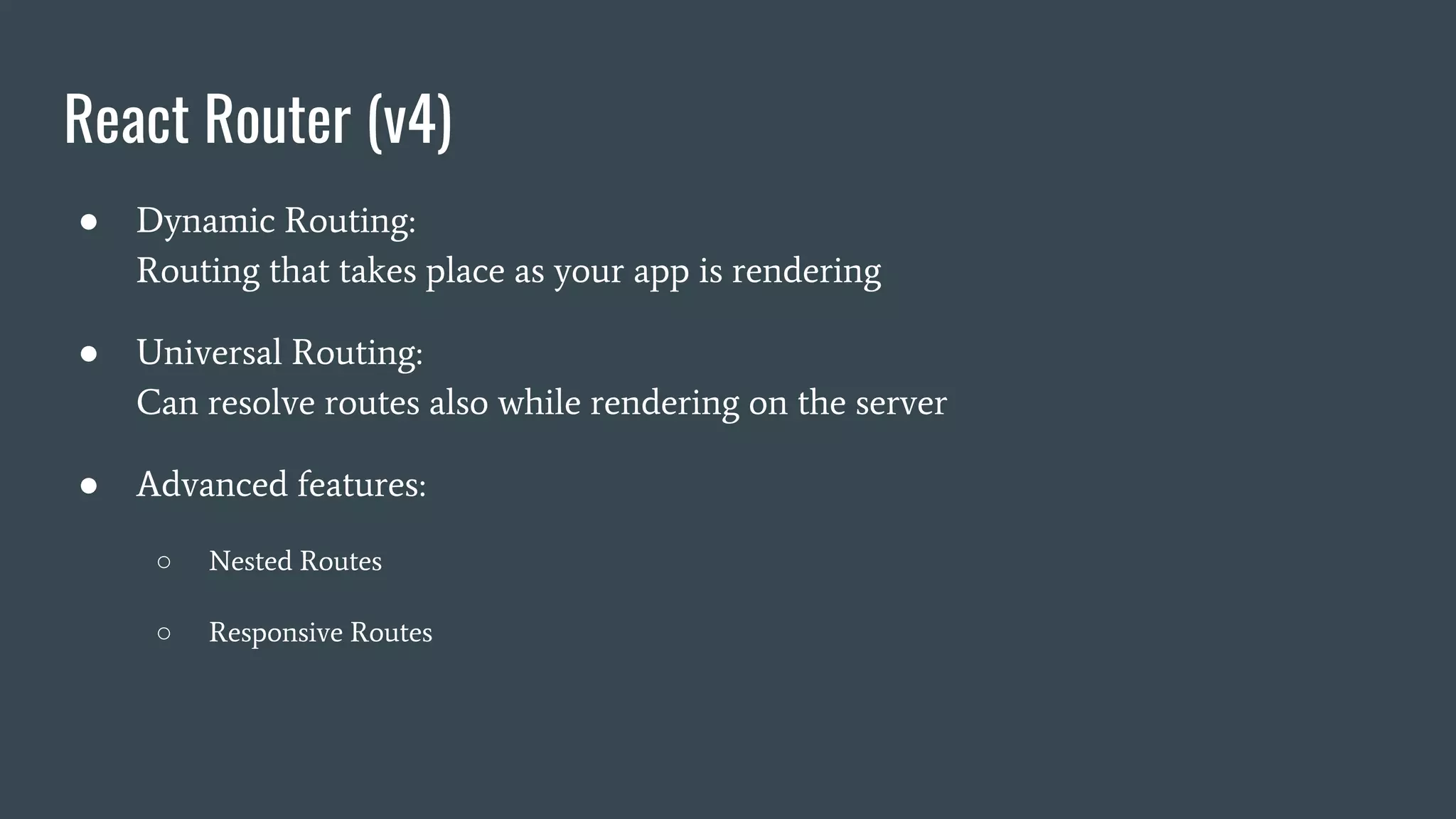 React Router (v4) ● Dynamic Routing: Routing that takes place as your app is rendering ● Universal Routing: Can resolve routes also while rendering on the server ● Advanced features: ○ Nested Routes ○ Responsive Routes 