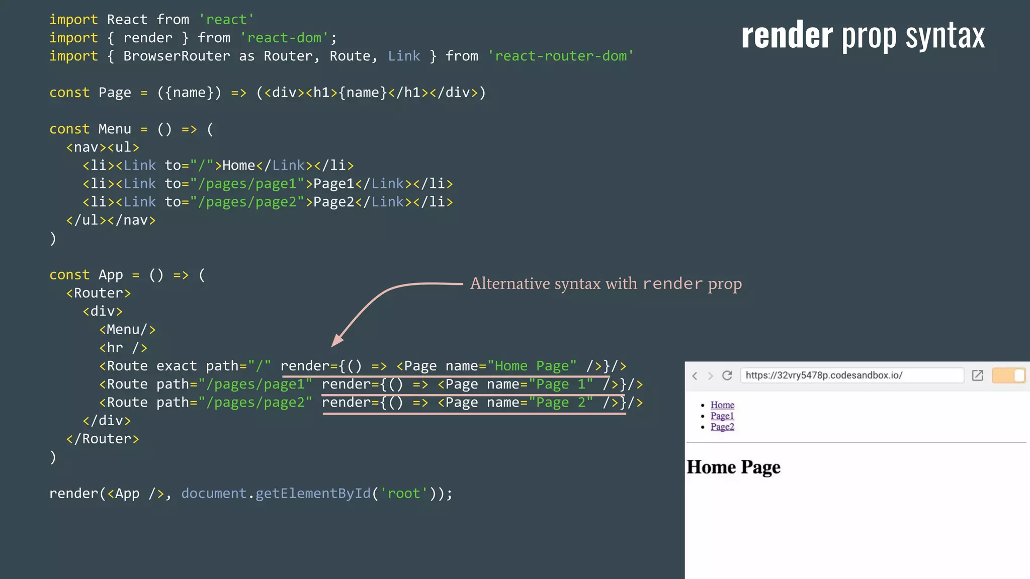 import React from 'react' import { render } from 'react-dom'; import { BrowserRouter as Router, Route, Link } from 'react-router-dom' const Page = ({name}) => (<div><h1>{name}</h1></div>) const Menu = () => ( <nav><ul> <li><Link to="/">Home</Link></li> <li><Link to="/pages/page1">Page1</Link></li> <li><Link to="/pages/page2">Page2</Link></li> </ul></nav> ) const App = () => ( <Router> <div> <Menu/> <hr /> <Route exact path="/" render={() => <Page name="Home Page" />}/> <Route path="/pages/page1" render={() => <Page name="Page 1" />}/> <Route path="/pages/page2" render={() => <Page name="Page 2" />}/> </div> </Router> ) render(<App />, document.getElementById('root')); Alternative syntax with render prop render prop syntax 