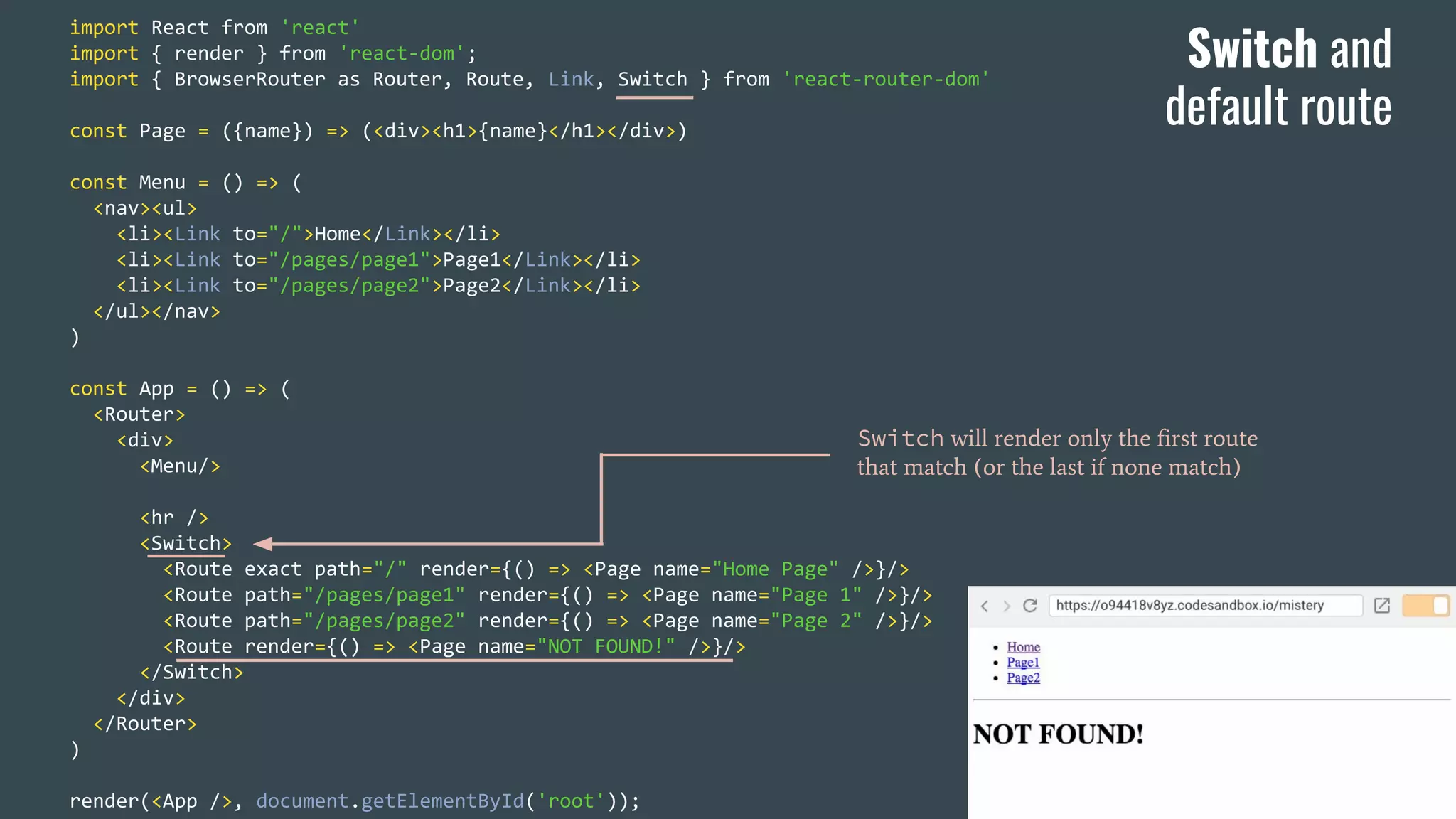 import React from 'react' import { render } from 'react-dom'; import { BrowserRouter as Router, Route, Link, Switch } from 'react-router-dom' const Page = ({name}) => (<div><h1>{name}</h1></div>) const Menu = () => ( <nav><ul> <li><Link to="/">Home</Link></li> <li><Link to="/pages/page1">Page1</Link></li> <li><Link to="/pages/page2">Page2</Link></li> </ul></nav> ) const App = () => ( <Router> <div> <Menu/> <hr /> <Switch> <Route exact path="/" render={() => <Page name="Home Page" />}/> <Route path="/pages/page1" render={() => <Page name="Page 1" />}/> <Route path="/pages/page2" render={() => <Page name="Page 2" />}/> <Route render={() => <Page name="NOT FOUND!" />}/> </Switch> </div> </Router> ) render(<App />, document.getElementById('root')); Switch will render only the first route that match (or the last if none match) Switch and default route 