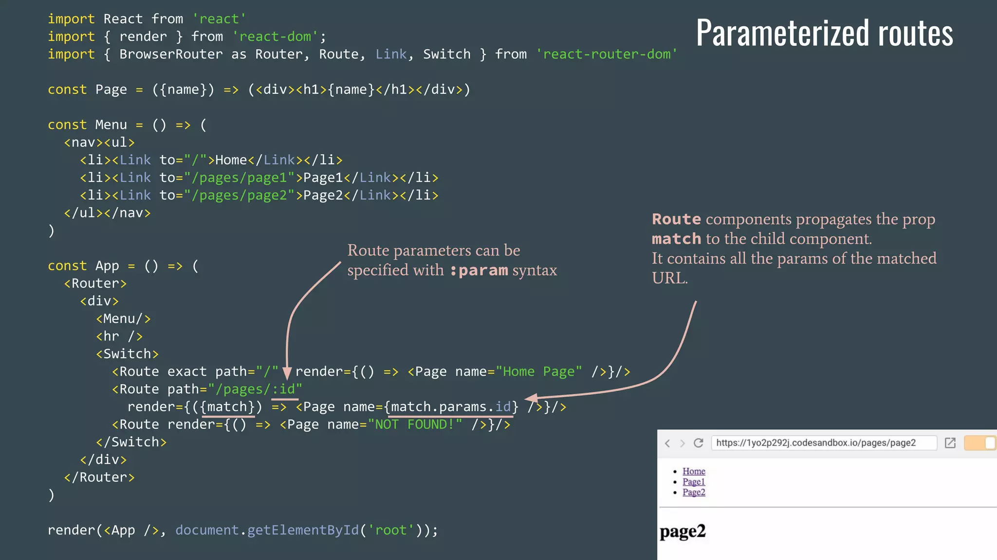 import React from 'react' import { render } from 'react-dom'; import { BrowserRouter as Router, Route, Link, Switch } from 'react-router-dom' const Page = ({name}) => (<div><h1>{name}</h1></div>) const Menu = () => ( <nav><ul> <li><Link to="/">Home</Link></li> <li><Link to="/pages/page1">Page1</Link></li> <li><Link to="/pages/page2">Page2</Link></li> </ul></nav> ) const App = () => ( <Router> <div> <Menu/> <hr /> <Switch> <Route exact path="/" render={() => <Page name="Home Page" />}/> <Route path="/pages/:id" render={({match}) => <Page name={match.params.id} />}/> <Route render={() => <Page name="NOT FOUND!" />}/> </Switch> </div> </Router> ) render(<App />, document.getElementById('root')); Route parameters can be specified with :param syntax Parameterized routes Route components propagates the prop match to the child component. It contains all the params of the matched URL. 