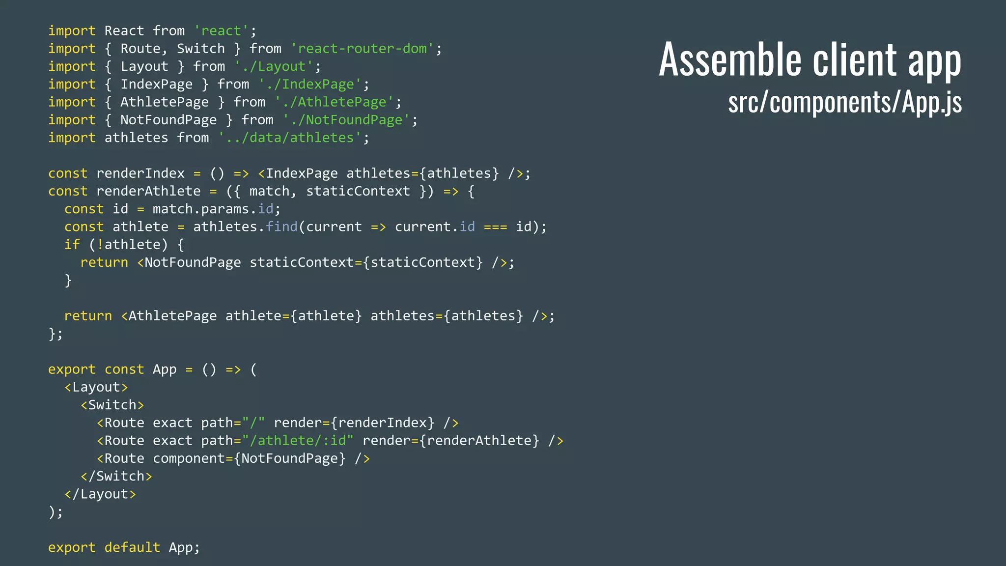 import React from 'react'; import { Route, Switch } from 'react-router-dom'; import { Layout } from './Layout'; import { IndexPage } from './IndexPage'; import { AthletePage } from './AthletePage'; import { NotFoundPage } from './NotFoundPage'; import athletes from '../data/athletes'; const renderIndex = () => <IndexPage athletes={athletes} />; const renderAthlete = ({ match, staticContext }) => { const id = match.params.id; const athlete = athletes.find(current => current.id === id); if (!athlete) { return <NotFoundPage staticContext={staticContext} />; } return <AthletePage athlete={athlete} athletes={athletes} />; }; export const App = () => ( <Layout> <Switch> <Route exact path="/" render={renderIndex} /> <Route exact path="/athlete/:id" render={renderAthlete} /> <Route component={NotFoundPage} /> </Switch> </Layout> ); export default App; Assemble client app src/components/App.js 