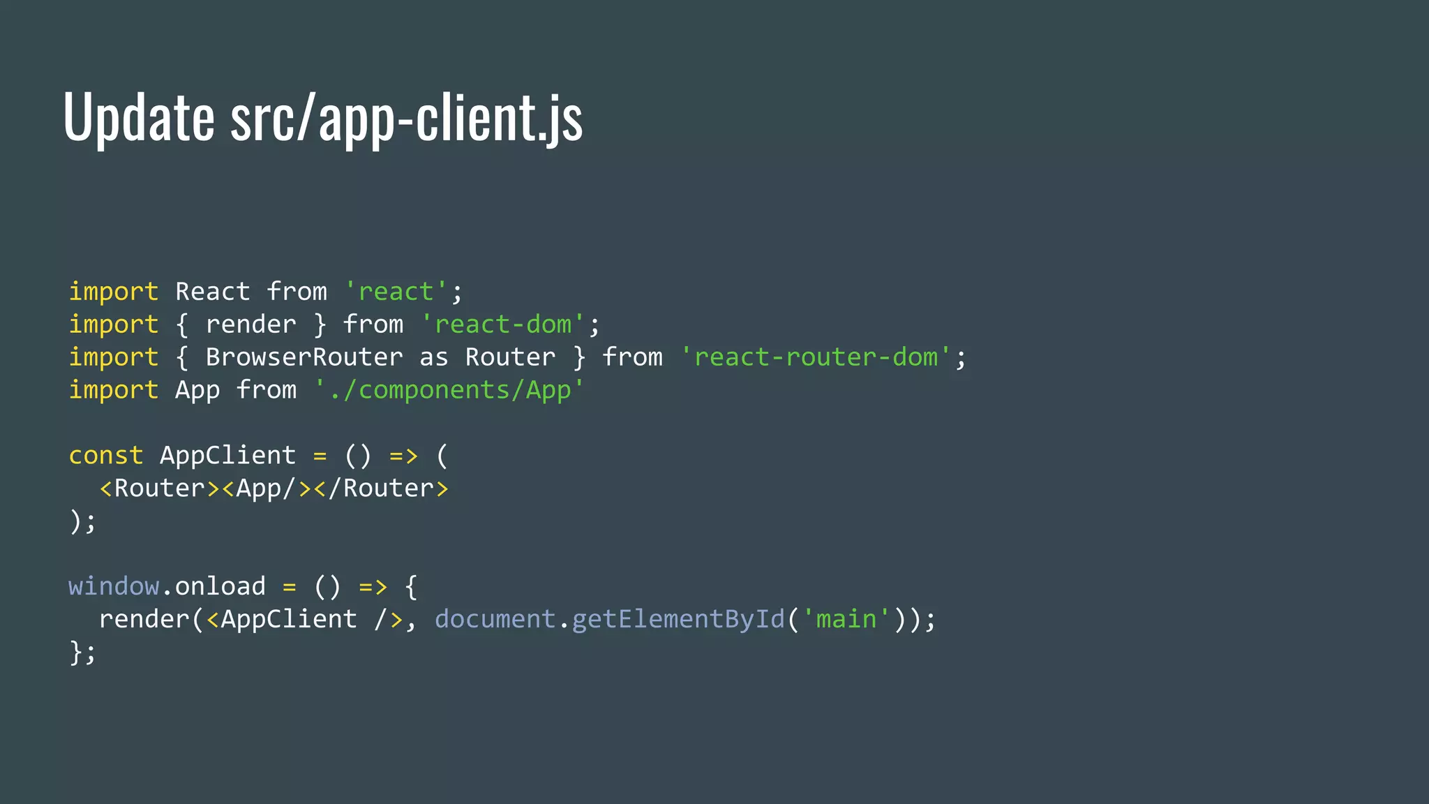 Update src/app-client.js import React from 'react'; import { render } from 'react-dom'; import { BrowserRouter as Router } from 'react-router-dom'; import App from './components/App' const AppClient = () => ( <Router><App/></Router> ); window.onload = () => { render(<AppClient />, document.getElementById('main')); }; 