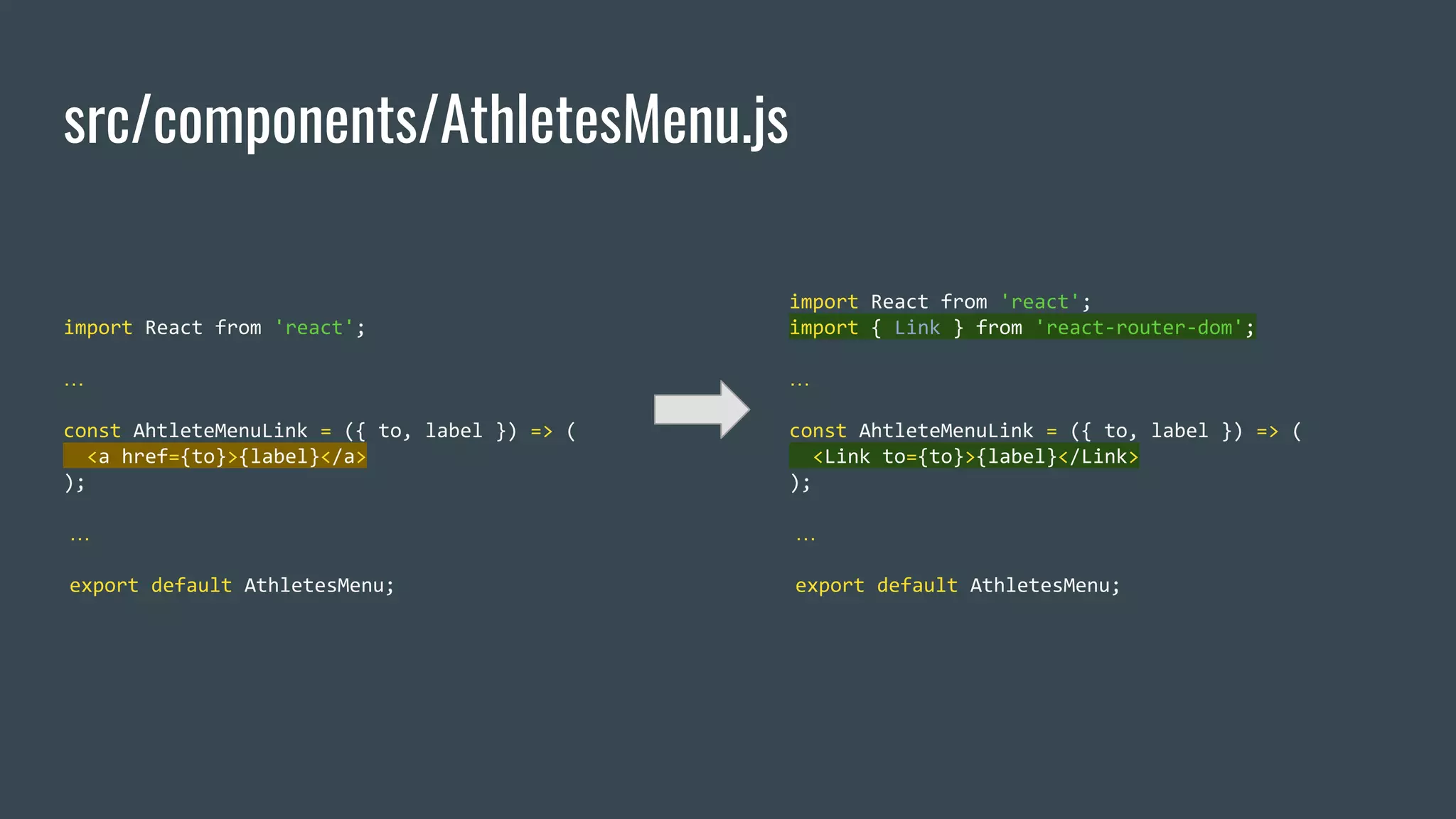 src/components/AthletesMenu.js import React from 'react'; … const AhtleteMenuLink = ({ to, label }) => ( <a href={to}>{label}</a> ); … export default AthletesMenu; import React from 'react'; import { Link } from 'react-router-dom'; … const AhtleteMenuLink = ({ to, label }) => ( <Link to={to}>{label}</Link> ); … export default AthletesMenu; 